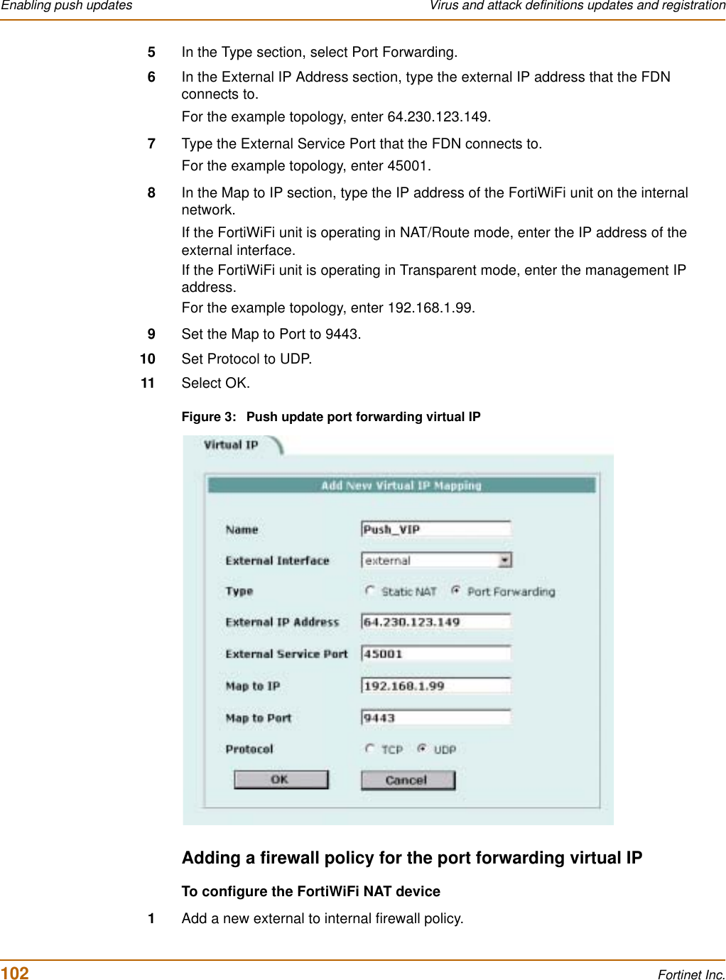 102 Fortinet Inc.Enabling push updates Virus and attack definitions updates and registration5In the Type section, select Port Forwarding.6In the External IP Address section, type the external IP address that the FDN connects to.For the example topology, enter 64.230.123.149.7Type the External Service Port that the FDN connects to.For the example topology, enter 45001.8In the Map to IP section, type the IP address of the FortiWiFi unit on the internal network.If the FortiWiFi unit is operating in NAT/Route mode, enter the IP address of the external interface.If the FortiWiFi unit is operating in Transparent mode, enter the management IP address.For the example topology, enter 192.168.1.99.9Set the Map to Port to 9443.10 Set Protocol to UDP.11 Select OK.Figure 3: Push update port forwarding virtual IPAdding a firewall policy for the port forwarding virtual IPTo configure the FortiWiFi NAT device1Add a new external to internal firewall policy.