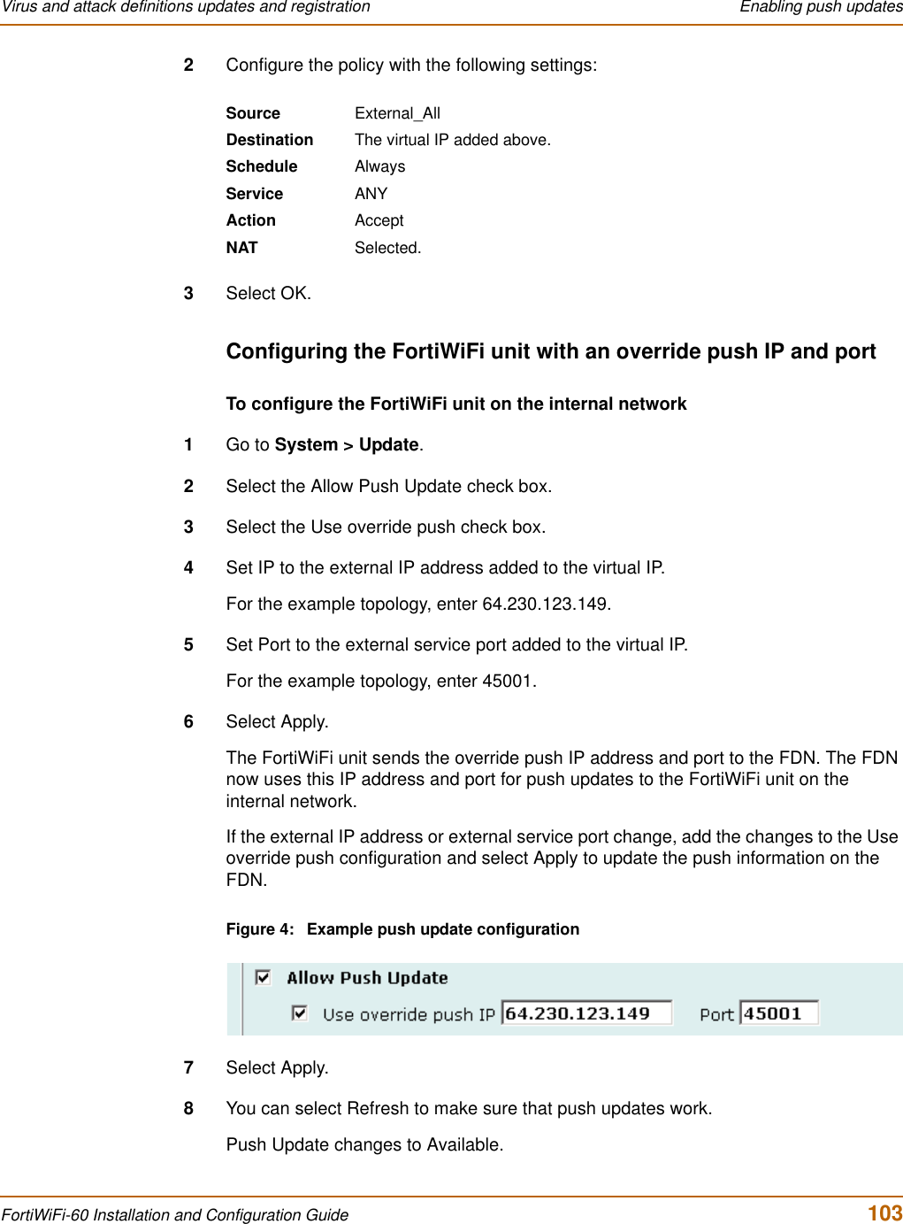 Virus and attack definitions updates and registration  Enabling push updatesFortiWiFi-60 Installation and Configuration Guide  1032Configure the policy with the following settings:3Select OK.Configuring the FortiWiFi unit with an override push IP and portTo configure the FortiWiFi unit on the internal network1Go to System &gt; Update.2Select the Allow Push Update check box.3Select the Use override push check box.4Set IP to the external IP address added to the virtual IP.For the example topology, enter 64.230.123.149.5Set Port to the external service port added to the virtual IP.For the example topology, enter 45001.6Select Apply.The FortiWiFi unit sends the override push IP address and port to the FDN. The FDN now uses this IP address and port for push updates to the FortiWiFi unit on the internal network.If the external IP address or external service port change, add the changes to the Use override push configuration and select Apply to update the push information on the FDN.Figure 4: Example push update configuration7Select Apply.8You can select Refresh to make sure that push updates work.Push Update changes to Available.Source External_AllDestination The virtual IP added above.Schedule AlwaysService ANYAction AcceptNAT Selected.