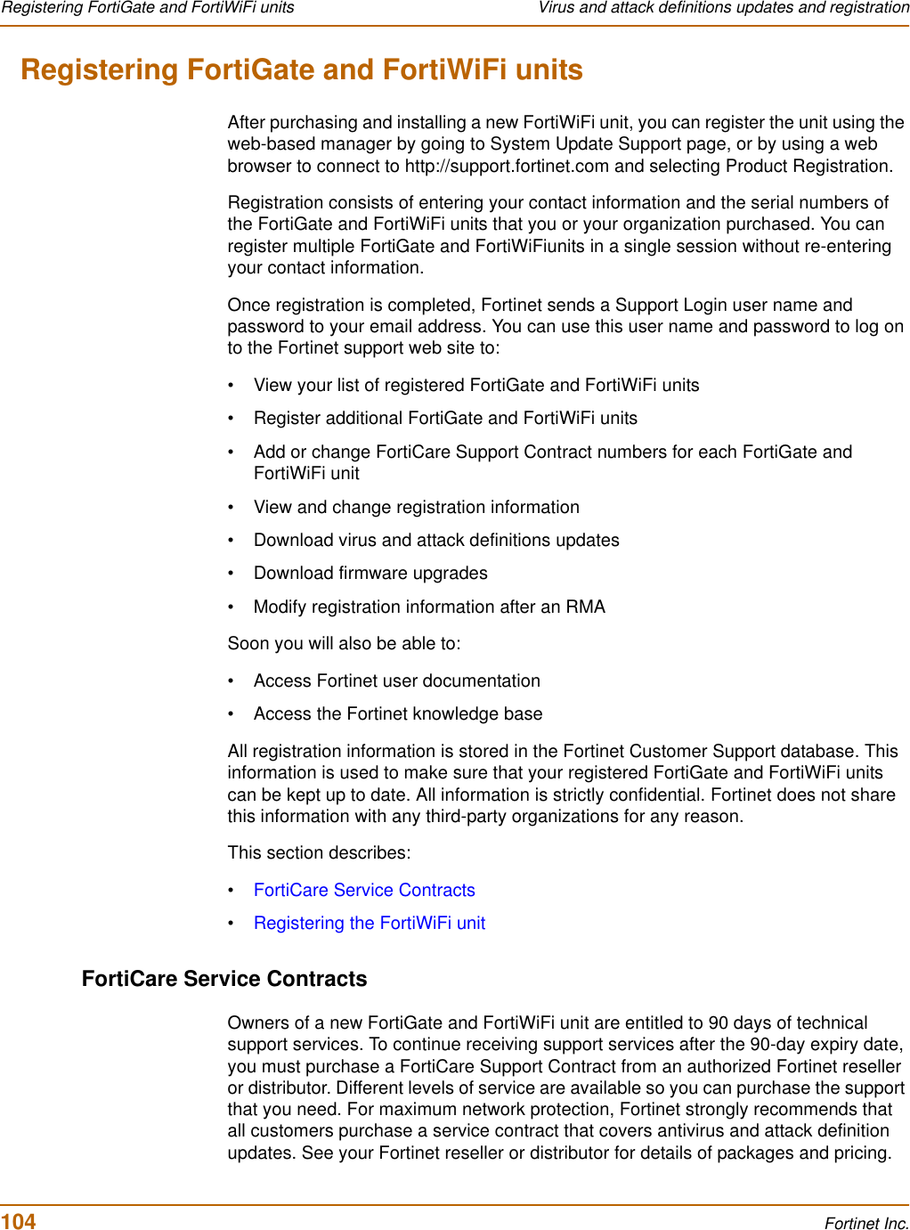 104 Fortinet Inc.Registering FortiGate and FortiWiFi units Virus and attack definitions updates and registrationRegistering FortiGate and FortiWiFi unitsAfter purchasing and installing a new FortiWiFi unit, you can register the unit using the web-based manager by going to System Update Support page, or by using a web browser to connect to http://support.fortinet.com and selecting Product Registration.Registration consists of entering your contact information and the serial numbers of the FortiGate and FortiWiFi units that you or your organization purchased. You can register multiple FortiGate and FortiWiFiunits in a single session without re-entering your contact information.Once registration is completed, Fortinet sends a Support Login user name and password to your email address. You can use this user name and password to log on to the Fortinet support web site to:• View your list of registered FortiGate and FortiWiFi units• Register additional FortiGate and FortiWiFi units• Add or change FortiCare Support Contract numbers for each FortiGate and FortiWiFi unit• View and change registration information• Download virus and attack definitions updates• Download firmware upgrades• Modify registration information after an RMASoon you will also be able to:• Access Fortinet user documentation• Access the Fortinet knowledge baseAll registration information is stored in the Fortinet Customer Support database. This information is used to make sure that your registered FortiGate and FortiWiFi units can be kept up to date. All information is strictly confidential. Fortinet does not share this information with any third-party organizations for any reason.This section describes:•FortiCare Service Contracts•Registering the FortiWiFi unitFortiCare Service ContractsOwners of a new FortiGate and FortiWiFi unit are entitled to 90 days of technical support services. To continue receiving support services after the 90-day expiry date, you must purchase a FortiCare Support Contract from an authorized Fortinet reseller or distributor. Different levels of service are available so you can purchase the support that you need. For maximum network protection, Fortinet strongly recommends that all customers purchase a service contract that covers antivirus and attack definition updates. See your Fortinet reseller or distributor for details of packages and pricing.