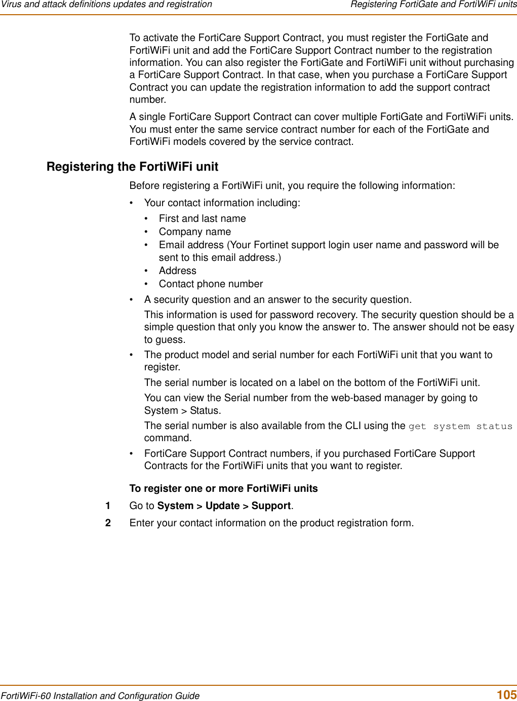 Virus and attack definitions updates and registration  Registering FortiGate and FortiWiFi unitsFortiWiFi-60 Installation and Configuration Guide  105To activate the FortiCare Support Contract, you must register the FortiGate and FortiWiFi unit and add the FortiCare Support Contract number to the registration information. You can also register the FortiGate and FortiWiFi unit without purchasing a FortiCare Support Contract. In that case, when you purchase a FortiCare Support Contract you can update the registration information to add the support contract number.A single FortiCare Support Contract can cover multiple FortiGate and FortiWiFi units. You must enter the same service contract number for each of the FortiGate and FortiWiFi models covered by the service contract.Registering the FortiWiFi unitBefore registering a FortiWiFi unit, you require the following information:• Your contact information including:• First and last name• Company name• Email address (Your Fortinet support login user name and password will be sent to this email address.)•Address• Contact phone number• A security question and an answer to the security question.This information is used for password recovery. The security question should be a simple question that only you know the answer to. The answer should not be easy to guess.• The product model and serial number for each FortiWiFi unit that you want to register.The serial number is located on a label on the bottom of the FortiWiFi unit.You can view the Serial number from the web-based manager by going to System &gt; Status.The serial number is also available from the CLI using the get system statuscommand.• FortiCare Support Contract numbers, if you purchased FortiCare Support Contracts for the FortiWiFi units that you want to register.To register one or more FortiWiFi units1Go to System &gt; Update &gt; Support.2Enter your contact information on the product registration form.