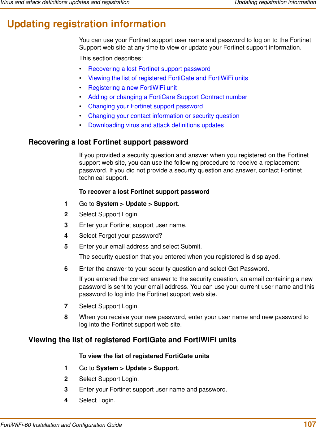 Virus and attack definitions updates and registration  Updating registration informationFortiWiFi-60 Installation and Configuration Guide  107Updating registration informationYou can use your Fortinet support user name and password to log on to the Fortinet Support web site at any time to view or update your Fortinet support information.This section describes:•Recovering a lost Fortinet support password•Viewing the list of registered FortiGate and FortiWiFi units•Registering a new FortiWiFi unit•Adding or changing a FortiCare Support Contract number•Changing your Fortinet support password•Changing your contact information or security question•Downloading virus and attack definitions updatesRecovering a lost Fortinet support passwordIf you provided a security question and answer when you registered on the Fortinet support web site, you can use the following procedure to receive a replacement password. If you did not provide a security question and answer, contact Fortinet technical support.To recover a lost Fortinet support password1Go to System &gt; Update &gt; Support.2Select Support Login.3Enter your Fortinet support user name.4Select Forgot your password?5Enter your email address and select Submit.The security question that you entered when you registered is displayed.6Enter the answer to your security question and select Get Password.If you entered the correct answer to the security question, an email containing a new password is sent to your email address. You can use your current user name and this password to log into the Fortinet support web site.7Select Support Login.8When you receive your new password, enter your user name and new password to log into the Fortinet support web site.Viewing the list of registered FortiGate and FortiWiFi unitsTo view the list of registered FortiGate units1Go to System &gt; Update &gt; Support.2Select Support Login.3Enter your Fortinet support user name and password.4Select Login.