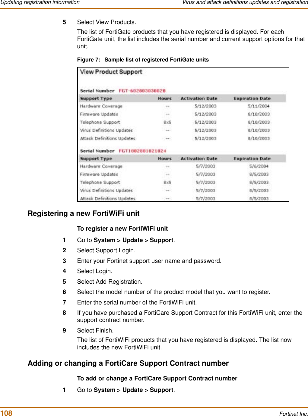 108 Fortinet Inc.Updating registration information Virus and attack definitions updates and registration5Select View Products.The list of FortiGate products that you have registered is displayed. For each FortiGate unit, the list includes the serial number and current support options for that unit.Figure 7: Sample list of registered FortiGate unitsRegistering a new FortiWiFi unitTo register a new FortiWiFi unit1Go to System &gt; Update &gt; Support.2Select Support Login.3Enter your Fortinet support user name and password.4Select Login.5Select Add Registration.6Select the model number of the product model that you want to register.7Enter the serial number of the FortiWiFi unit.8If you have purchased a FortiCare Support Contract for this FortiWiFi unit, enter the support contract number.9Select Finish.The list of FortiWiFi products that you have registered is displayed. The list now includes the new FortiWiFi unit.Adding or changing a FortiCare Support Contract numberTo add or change a FortiCare Support Contract number1Go to System &gt; Update &gt; Support.