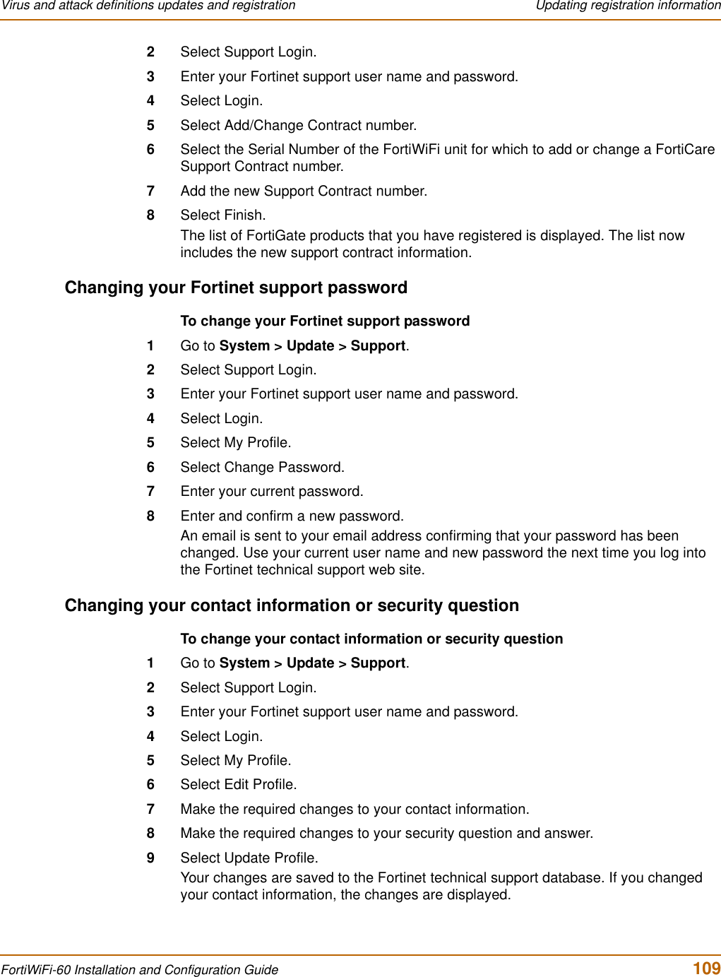 Virus and attack definitions updates and registration  Updating registration informationFortiWiFi-60 Installation and Configuration Guide  1092Select Support Login.3Enter your Fortinet support user name and password.4Select Login.5Select Add/Change Contract number.6Select the Serial Number of the FortiWiFi unit for which to add or change a FortiCare Support Contract number.7Add the new Support Contract number.8Select Finish.The list of FortiGate products that you have registered is displayed. The list now includes the new support contract information.Changing your Fortinet support passwordTo change your Fortinet support password1Go to System &gt; Update &gt; Support.2Select Support Login.3Enter your Fortinet support user name and password.4Select Login.5Select My Profile.6Select Change Password.7Enter your current password.8Enter and confirm a new password.An email is sent to your email address confirming that your password has been changed. Use your current user name and new password the next time you log into the Fortinet technical support web site.Changing your contact information or security questionTo change your contact information or security question1Go to System &gt; Update &gt; Support.2Select Support Login.3Enter your Fortinet support user name and password.4Select Login.5Select My Profile.6Select Edit Profile.7Make the required changes to your contact information.8Make the required changes to your security question and answer.9Select Update Profile.Your changes are saved to the Fortinet technical support database. If you changed your contact information, the changes are displayed.