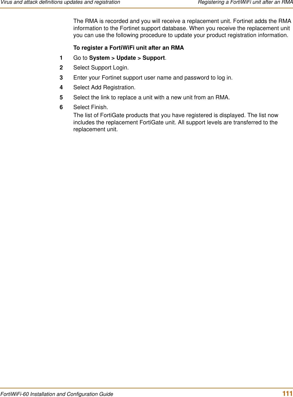 Virus and attack definitions updates and registration  Registering a FortiWiFi unit after an RMAFortiWiFi-60 Installation and Configuration Guide  111The RMA is recorded and you will receive a replacement unit. Fortinet adds the RMA information to the Fortinet support database. When you receive the replacement unit you can use the following procedure to update your product registration information.To register a FortiWiFi unit after an RMA1Go to System &gt; Update &gt; Support.2Select Support Login.3Enter your Fortinet support user name and password to log in.4Select Add Registration.5Select the link to replace a unit with a new unit from an RMA.6Select Finish.The list of FortiGate products that you have registered is displayed. The list now includes the replacement FortiGate unit. All support levels are transferred to the replacement unit.