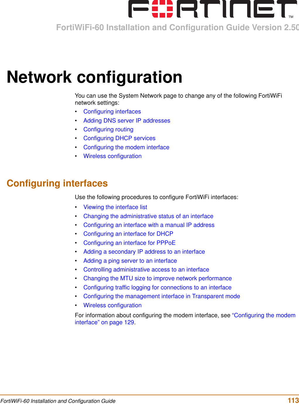 FortiWiFi-60 Installation and Configuration Guide Version 2.50FortiWiFi-60 Installation and Configuration Guide  113Network configurationYou can use the System Network page to change any of the following FortiWiFi network settings:•Configuring interfaces•Adding DNS server IP addresses•Configuring routing•Configuring DHCP services•Configuring the modem interface•Wireless configurationConfiguring interfacesUse the following procedures to configure FortiWiFi interfaces:•Viewing the interface list•Changing the administrative status of an interface•Configuring an interface with a manual IP address•Configuring an interface for DHCP•Configuring an interface for PPPoE•Adding a secondary IP address to an interface•Adding a ping server to an interface•Controlling administrative access to an interface•Changing the MTU size to improve network performance•Configuring traffic logging for connections to an interface•Configuring the management interface in Transparent mode•Wireless configurationFor information about configuring the modem interface, see “Configuring the modem interface” on page 129.