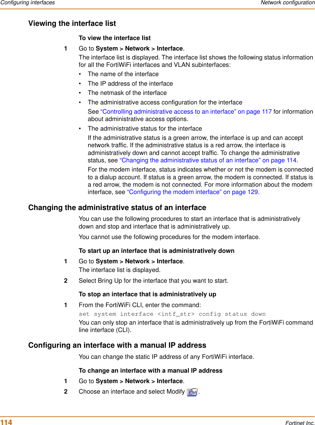 114 Fortinet Inc.Configuring interfaces Network configurationViewing the interface listTo view the interface list1Go to System &gt; Network &gt; Interface.The interface list is displayed. The interface list shows the following status information for all the FortiWiFi interfaces and VLAN subinterfaces:• The name of the interface• The IP address of the interface• The netmask of the interface• The administrative access configuration for the interfaceSee “Controlling administrative access to an interface” on page 117 for information about administrative access options.• The administrative status for the interfaceIf the administrative status is a green arrow, the interface is up and can accept network traffic. If the administrative status is a red arrow, the interface is administratively down and cannot accept traffic. To change the administrative status, see “Changing the administrative status of an interface” on page 114.For the modem interface, status indicates whether or not the modem is connected to a dialup account. If status is a green arrow, the modem is connected. If status is a red arrow, the modem is not connected. For more information about the modem interface, see “Configuring the modem interface” on page 129.Changing the administrative status of an interfaceYou can use the following procedures to start an interface that is administratively down and stop and interface that is administratively up.You cannot use the following procedures for the modem interface.To start up an interface that is administratively down1Go to System &gt; Network &gt; Interface.The interface list is displayed.2Select Bring Up for the interface that you want to start.To stop an interface that is administratively up1From the FortiWiFi CLI, enter the command:set system interface &lt;intf_str&gt; config status downYou can only stop an interface that is administratively up from the FortiWiFi command line interface (CLI).Configuring an interface with a manual IP addressYou can change the static IP address of any FortiWiFi interface.To change an interface with a manual IP address1Go to System &gt; Network &gt; Interface.2Choose an interface and select Modify  .