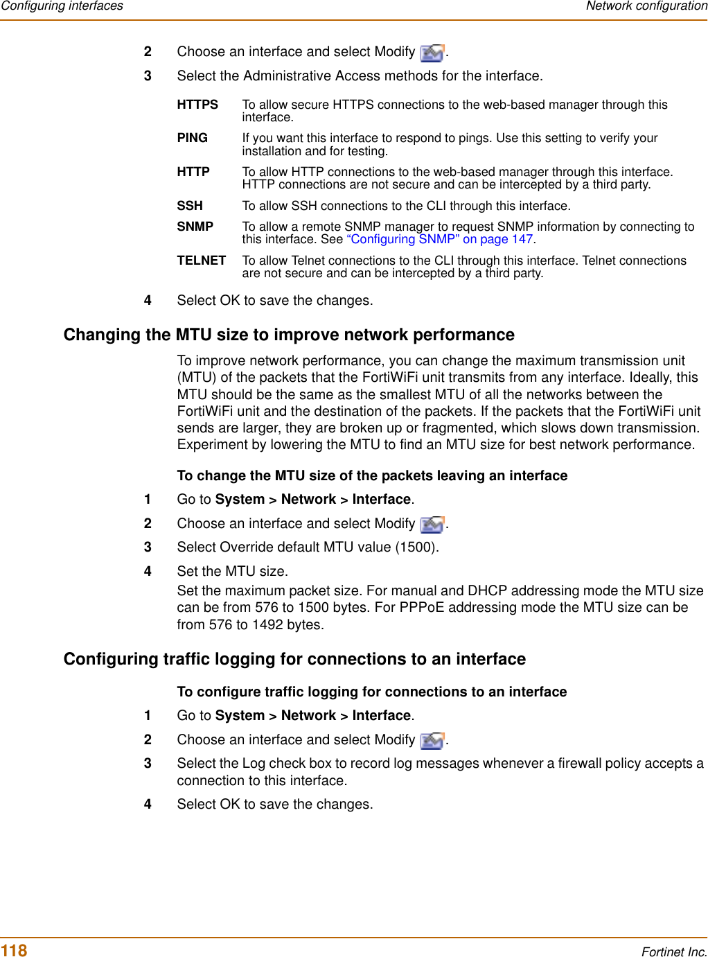 118 Fortinet Inc.Configuring interfaces Network configuration2Choose an interface and select Modify  .3Select the Administrative Access methods for the interface.4Select OK to save the changes.Changing the MTU size to improve network performanceTo improve network performance, you can change the maximum transmission unit (MTU) of the packets that the FortiWiFi unit transmits from any interface. Ideally, this MTU should be the same as the smallest MTU of all the networks between the FortiWiFi unit and the destination of the packets. If the packets that the FortiWiFi unit sends are larger, they are broken up or fragmented, which slows down transmission. Experiment by lowering the MTU to find an MTU size for best network performance.To change the MTU size of the packets leaving an interface1Go to System &gt; Network &gt; Interface.2Choose an interface and select Modify  .3Select Override default MTU value (1500).4Set the MTU size.Set the maximum packet size. For manual and DHCP addressing mode the MTU size can be from 576 to 1500 bytes. For PPPoE addressing mode the MTU size can be from 576 to 1492 bytes.Configuring traffic logging for connections to an interfaceTo configure traffic logging for connections to an interface1Go to System &gt; Network &gt; Interface.2Choose an interface and select Modify  .3Select the Log check box to record log messages whenever a firewall policy accepts a connection to this interface.4Select OK to save the changes.HTTPS To allow secure HTTPS connections to the web-based manager through this interface.PING If you want this interface to respond to pings. Use this setting to verify your installation and for testing.HTTP To allow HTTP connections to the web-based manager through this interface. HTTP connections are not secure and can be intercepted by a third party.SSH To allow SSH connections to the CLI through this interface.SNMP To allow a remote SNMP manager to request SNMP information by connecting to this interface. See “Configuring SNMP” on page 147.TELNET To allow Telnet connections to the CLI through this interface. Telnet connections are not secure and can be intercepted by a third party.