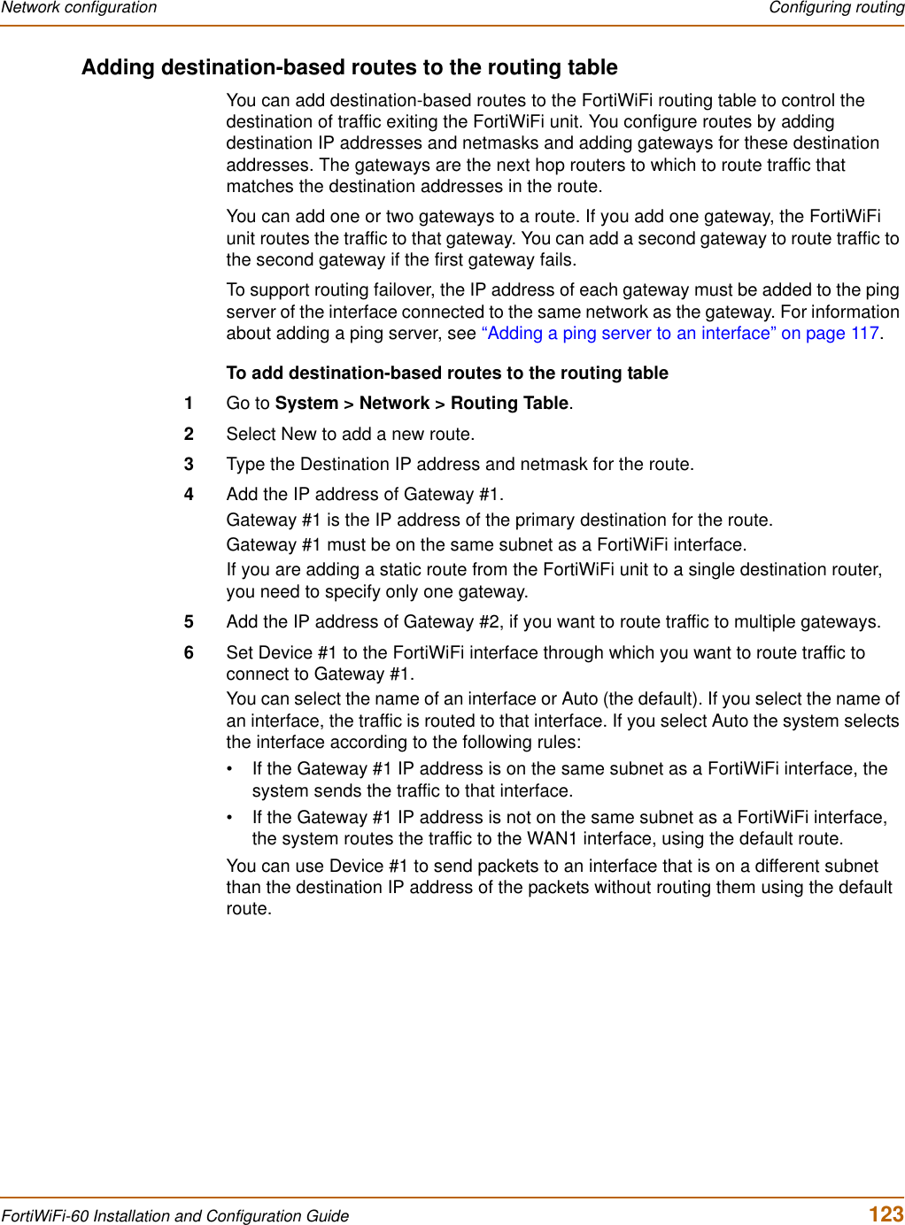 Network configuration  Configuring routingFortiWiFi-60 Installation and Configuration Guide  123Adding destination-based routes to the routing tableYou can add destination-based routes to the FortiWiFi routing table to control the destination of traffic exiting the FortiWiFi unit. You configure routes by adding destination IP addresses and netmasks and adding gateways for these destination addresses. The gateways are the next hop routers to which to route traffic that matches the destination addresses in the route.You can add one or two gateways to a route. If you add one gateway, the FortiWiFi unit routes the traffic to that gateway. You can add a second gateway to route traffic to the second gateway if the first gateway fails.To support routing failover, the IP address of each gateway must be added to the ping server of the interface connected to the same network as the gateway. For information about adding a ping server, see “Adding a ping server to an interface” on page 117.To add destination-based routes to the routing table1Go to System &gt; Network &gt; Routing Table.2Select New to add a new route.3Type the Destination IP address and netmask for the route.4Add the IP address of Gateway #1.Gateway #1 is the IP address of the primary destination for the route.Gateway #1 must be on the same subnet as a FortiWiFi interface.If you are adding a static route from the FortiWiFi unit to a single destination router, you need to specify only one gateway.5Add the IP address of Gateway #2, if you want to route traffic to multiple gateways.6Set Device #1 to the FortiWiFi interface through which you want to route traffic to connect to Gateway #1.You can select the name of an interface or Auto (the default). If you select the name of an interface, the traffic is routed to that interface. If you select Auto the system selects the interface according to the following rules:• If the Gateway #1 IP address is on the same subnet as a FortiWiFi interface, the system sends the traffic to that interface. • If the Gateway #1 IP address is not on the same subnet as a FortiWiFi interface, the system routes the traffic to the WAN1 interface, using the default route.You can use Device #1 to send packets to an interface that is on a different subnet than the destination IP address of the packets without routing them using the default route.