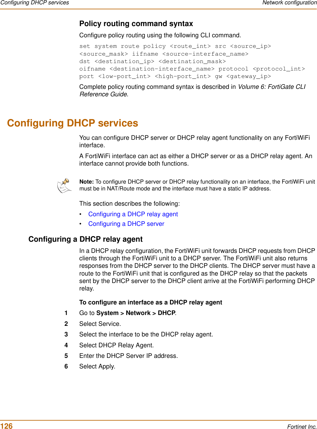 126 Fortinet Inc.Configuring DHCP services Network configurationPolicy routing command syntaxConfigure policy routing using the following CLI command.set system route policy &lt;route_int&gt; src &lt;source_ip&gt; &lt;source_mask&gt; iifname &lt;source-interface_name&gt; dst &lt;destination_ip&gt; &lt;destination_mask&gt; oifname &lt;destination-interface_name&gt; protocol &lt;protocol_int&gt; port &lt;low-port_int&gt; &lt;high-port_int&gt; gw &lt;gateway_ip&gt;Complete policy routing command syntax is described in Volume 6: FortiGate CLI Reference Guide.Configuring DHCP servicesYou can configure DHCP server or DHCP relay agent functionality on any FortiWiFi interface.A FortiWiFi interface can act as either a DHCP server or as a DHCP relay agent. An interface cannot provide both functions. This section describes the following:•Configuring a DHCP relay agent•Configuring a DHCP serverConfiguring a DHCP relay agentIn a DHCP relay configuration, the FortiWiFi unit forwards DHCP requests from DHCP clients through the FortiWiFi unit to a DHCP server. The FortiWiFi unit also returns responses from the DHCP server to the DHCP clients. The DHCP server must have a route to the FortiWiFi unit that is configured as the DHCP relay so that the packets sent by the DHCP server to the DHCP client arrive at the FortiWiFi performing DHCP relay.To configure an interface as a DHCP relay agent1Go to System &gt; Network &gt; DHCP.2Select Service.3Select the interface to be the DHCP relay agent.4Select DHCP Relay Agent.5Enter the DHCP Server IP address.6Select Apply.Note: To configure DHCP server or DHCP relay functionality on an interface, the FortiWiFi unit must be in NAT/Route mode and the interface must have a static IP address. 