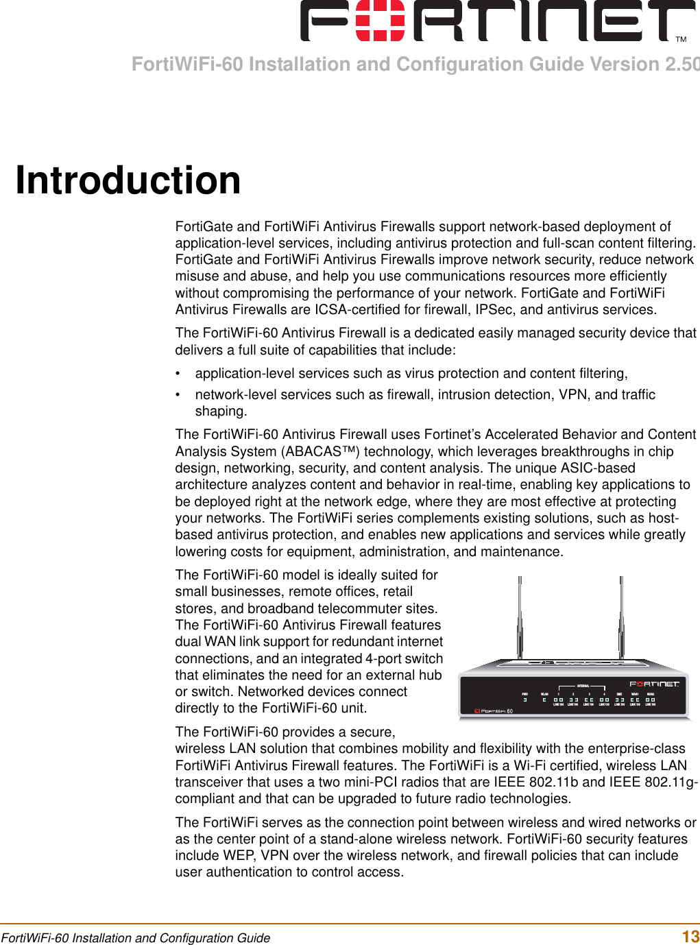 FortiWiFi-60 Installation and Configuration Guide Version 2.50FortiWiFi-60 Installation and Configuration Guide  13IntroductionFortiGate and FortiWiFi Antivirus Firewalls support network-based deployment of application-level services, including antivirus protection and full-scan content filtering. FortiGate and FortiWiFi Antivirus Firewalls improve network security, reduce network misuse and abuse, and help you use communications resources more efficiently without compromising the performance of your network. FortiGate and FortiWiFi Antivirus Firewalls are ICSA-certified for firewall, IPSec, and antivirus services.The FortiWiFi-60 Antivirus Firewall is a dedicated easily managed security device that delivers a full suite of capabilities that include:• application-level services such as virus protection and content filtering,• network-level services such as firewall, intrusion detection, VPN, and traffic shaping.The FortiWiFi-60 Antivirus Firewall uses Fortinet’s Accelerated Behavior and Content Analysis System (ABACAS™) technology, which leverages breakthroughs in chip design, networking, security, and content analysis. The unique ASIC-based architecture analyzes content and behavior in real-time, enabling key applications to be deployed right at the network edge, where they are most effective at protecting your networks. The FortiWiFi series complements existing solutions, such as host-based antivirus protection, and enables new applications and services while greatly lowering costs for equipment, administration, and maintenance.The FortiWiFi-60 model is ideally suited for small businesses, remote offices, retail stores, and broadband telecommuter sites. The FortiWiFi-60 Antivirus Firewall features dual WAN link support for redundant internet connections, and an integrated 4-port switch that eliminates the need for an external hub or switch. Networked devices connect directly to the FortiWiFi-60 unit.The FortiWiFi-60 provides a secure, wireless LAN solution that combines mobility and flexibility with the enterprise-class FortiWiFi Antivirus Firewall features. The FortiWiFi is a Wi-Fi certified, wireless LAN transceiver that uses a two mini-PCI radios that are IEEE 802.11b and IEEE 802.11g-compliant and that can be upgraded to future radio technologies.The FortiWiFi serves as the connection point between wireless and wired networks or as the center point of a stand-alone wireless network. FortiWiFi-60 security features include WEP, VPN over the wireless network, and firewall policies that can include user authentication to control access.INTERNALDMZ4321LINK 100 LINK 100 LINK 100 LINK 100 LINK 100 LINK 100 LINK 100WAN1 WA N2PWR WLAN