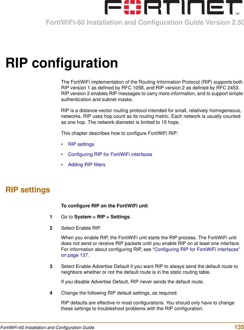 FortiWiFi-60 Installation and Configuration Guide Version 2.50FortiWiFi-60 Installation and Configuration Guide  135RIP configurationThe FortiWiFi implementation of the Routing Information Protocol (RIP) supports both RIP version 1 as defined by RFC 1058, and RIP version 2 as defined by RFC 2453. RIP version 2 enables RIP messages to carry more information, and to support simple authentication and subnet masks.RIP is a distance-vector routing protocol intended for small, relatively homogeneous, networks. RIP uses hop count as its routing metric. Each network is usually counted as one hop. The network diameter is limited to 15 hops.This chapter describes how to configure FortiWiFi RIP:•RIP settings•Configuring RIP for FortiWiFi interfaces•Adding RIP filtersRIP settingsTo configure RIP on the FortiWiFi unit1Go to System &gt; RIP &gt; Settings.2Select Enable RIP.When you enable RIP, the FortiWiFi unit starts the RIP process. The FortiWiFi unit does not send or receive RIP packets until you enable RIP on at least one interface. For information about configuring RIP, see “Configuring RIP for FortiWiFi interfaces” on page 137.3Select Enable Advertise Default if you want RIP to always send the default route to neighbors whether or not the default route is in the static routing table.If you disable Advertise Default, RIP never sends the default route. 4Change the following RIP default settings, as required.RIP defaults are effective in most configurations. You should only have to change these settings to troubleshoot problems with the RIP configuration.