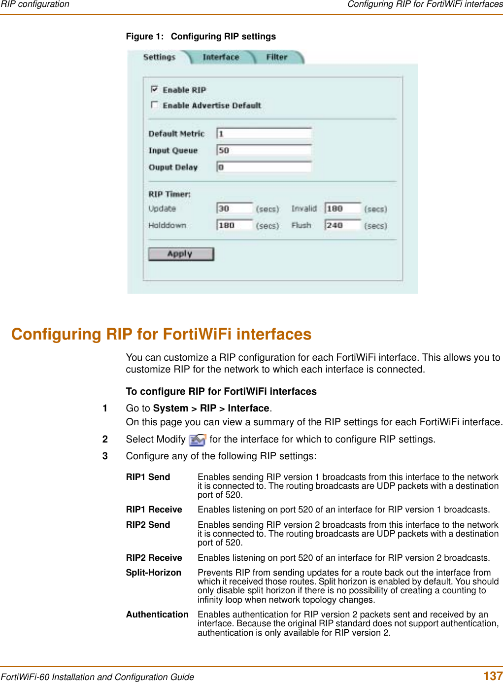 RIP configuration  Configuring RIP for FortiWiFi interfacesFortiWiFi-60 Installation and Configuration Guide  137Figure 1: Configuring RIP settingsConfiguring RIP for FortiWiFi interfacesYou can customize a RIP configuration for each FortiWiFi interface. This allows you to customize RIP for the network to which each interface is connected.To configure RIP for FortiWiFi interfaces1Go to System &gt; RIP &gt; Interface.On this page you can view a summary of the RIP settings for each FortiWiFi interface.2Select Modify   for the interface for which to configure RIP settings.3Configure any of the following RIP settings:RIP1 Send Enables sending RIP version 1 broadcasts from this interface to the network it is connected to. The routing broadcasts are UDP packets with a destination port of 520.RIP1 Receive Enables listening on port 520 of an interface for RIP version 1 broadcasts.RIP2 Send Enables sending RIP version 2 broadcasts from this interface to the network it is connected to. The routing broadcasts are UDP packets with a destination port of 520.RIP2 Receive Enables listening on port 520 of an interface for RIP version 2 broadcasts.Split-Horizon Prevents RIP from sending updates for a route back out the interface from which it received those routes. Split horizon is enabled by default. You should only disable split horizon if there is no possibility of creating a counting to infinity loop when network topology changes.Authentication Enables authentication for RIP version 2 packets sent and received by an interface. Because the original RIP standard does not support authentication, authentication is only available for RIP version 2.