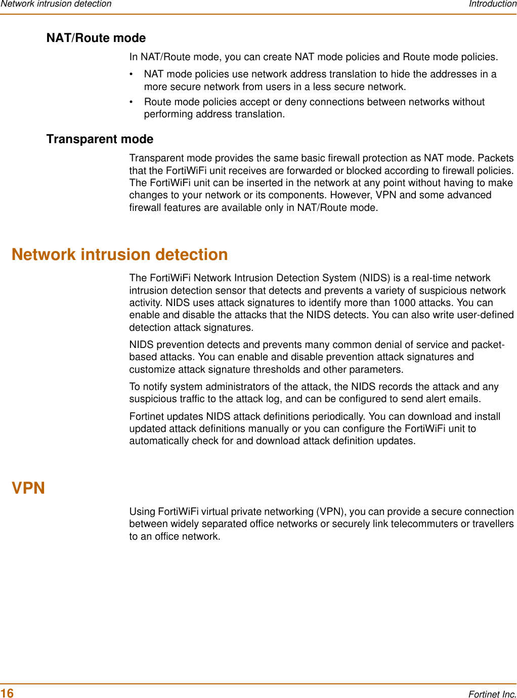 16 Fortinet Inc.Network intrusion detection IntroductionNAT/Route modeIn NAT/Route mode, you can create NAT mode policies and Route mode policies.• NAT mode policies use network address translation to hide the addresses in a more secure network from users in a less secure network.• Route mode policies accept or deny connections between networks without performing address translation.Transparent modeTransparent mode provides the same basic firewall protection as NAT mode. Packets that the FortiWiFi unit receives are forwarded or blocked according to firewall policies. The FortiWiFi unit can be inserted in the network at any point without having to make changes to your network or its components. However, VPN and some advanced firewall features are available only in NAT/Route mode.Network intrusion detectionThe FortiWiFi Network Intrusion Detection System (NIDS) is a real-time network intrusion detection sensor that detects and prevents a variety of suspicious network activity. NIDS uses attack signatures to identify more than 1000 attacks. You can enable and disable the attacks that the NIDS detects. You can also write user-defined detection attack signatures.NIDS prevention detects and prevents many common denial of service and packet-based attacks. You can enable and disable prevention attack signatures and customize attack signature thresholds and other parameters.To notify system administrators of the attack, the NIDS records the attack and any suspicious traffic to the attack log, and can be configured to send alert emails.Fortinet updates NIDS attack definitions periodically. You can download and install updated attack definitions manually or you can configure the FortiWiFi unit to automatically check for and download attack definition updates.VPNUsing FortiWiFi virtual private networking (VPN), you can provide a secure connection between widely separated office networks or securely link telecommuters or travellers to an office network.