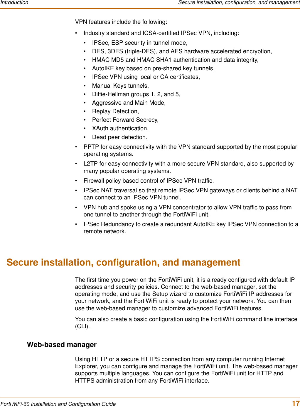 Introduction  Secure installation, configuration, and managementFortiWiFi-60 Installation and Configuration Guide  17VPN features include the following:• Industry standard and ICSA-certified IPSec VPN, including:• IPSec, ESP security in tunnel mode,• DES, 3DES (triple-DES), and AES hardware accelerated encryption,• HMAC MD5 and HMAC SHA1 authentication and data integrity,• AutoIKE key based on pre-shared key tunnels,• IPSec VPN using local or CA certificates,• Manual Keys tunnels,• Diffie-Hellman groups 1, 2, and 5,• Aggressive and Main Mode,• Replay Detection,• Perfect Forward Secrecy,• XAuth authentication,• Dead peer detection.• PPTP for easy connectivity with the VPN standard supported by the most popular operating systems.• L2TP for easy connectivity with a more secure VPN standard, also supported by many popular operating systems.• Firewall policy based control of IPSec VPN traffic.• IPSec NAT traversal so that remote IPSec VPN gateways or clients behind a NAT can connect to an IPSec VPN tunnel.• VPN hub and spoke using a VPN concentrator to allow VPN traffic to pass from one tunnel to another through the FortiWiFi unit.• IPSec Redundancy to create a redundant AutoIKE key IPSec VPN connection to a remote network.Secure installation, configuration, and managementThe first time you power on the FortiWiFi unit, it is already configured with default IP addresses and security policies. Connect to the web-based manager, set the operating mode, and use the Setup wizard to customize FortiWiFi IP addresses for your network, and the FortiWiFi unit is ready to protect your network. You can then use the web-based manager to customize advanced FortiWiFi features.You can also create a basic configuration using the FortiWiFi command line interface (CLI).Web-based managerUsing HTTP or a secure HTTPS connection from any computer running Internet Explorer, you can configure and manage the FortiWiFi unit. The web-based manager supports multiple languages. You can configure the FortiWiFi unit for HTTP and HTTPS administration from any FortiWiFi interface.