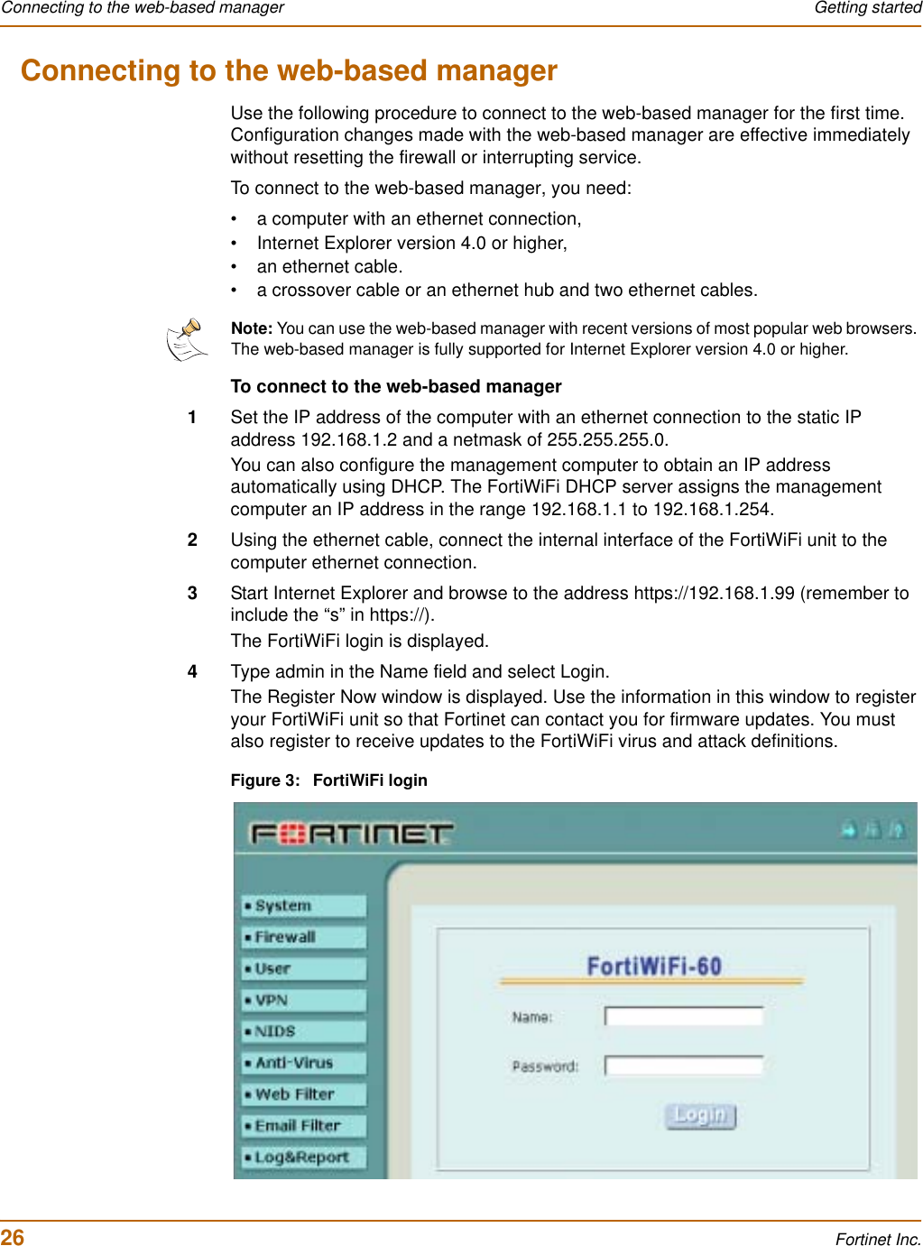 26 Fortinet Inc.Connecting to the web-based manager Getting startedConnecting to the web-based managerUse the following procedure to connect to the web-based manager for the first time. Configuration changes made with the web-based manager are effective immediately without resetting the firewall or interrupting service.To connect to the web-based manager, you need:• a computer with an ethernet connection,• Internet Explorer version 4.0 or higher,• an ethernet cable.• a crossover cable or an ethernet hub and two ethernet cables.To connect to the web-based manager1Set the IP address of the computer with an ethernet connection to the static IP address 192.168.1.2 and a netmask of 255.255.255.0.You can also configure the management computer to obtain an IP address automatically using DHCP. The FortiWiFi DHCP server assigns the management computer an IP address in the range 192.168.1.1 to 192.168.1.254.2Using the ethernet cable, connect the internal interface of the FortiWiFi unit to the computer ethernet connection.3Start Internet Explorer and browse to the address https://192.168.1.99 (remember to include the “s” in https://).The FortiWiFi login is displayed.4Type admin in the Name field and select Login.The Register Now window is displayed. Use the information in this window to register your FortiWiFi unit so that Fortinet can contact you for firmware updates. You must also register to receive updates to the FortiWiFi virus and attack definitions.Figure 3: FortiWiFi loginNote: You can use the web-based manager with recent versions of most popular web browsers. The web-based manager is fully supported for Internet Explorer version 4.0 or higher.