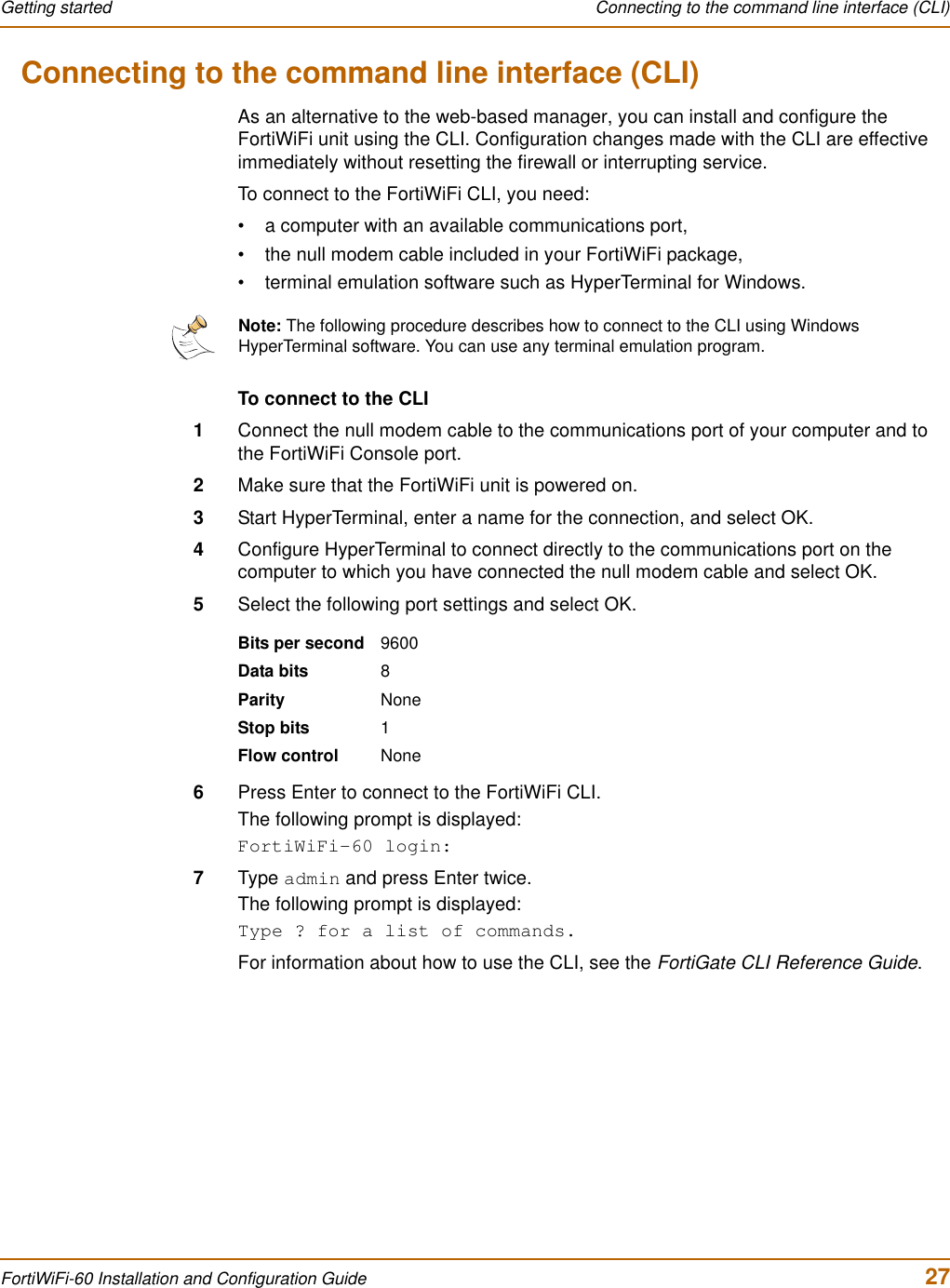 Getting started  Connecting to the command line interface (CLI)FortiWiFi-60 Installation and Configuration Guide  27Connecting to the command line interface (CLI)As an alternative to the web-based manager, you can install and configure the FortiWiFi unit using the CLI. Configuration changes made with the CLI are effective immediately without resetting the firewall or interrupting service.To connect to the FortiWiFi CLI, you need:• a computer with an available communications port,• the null modem cable included in your FortiWiFi package,• terminal emulation software such as HyperTerminal for Windows.To connect to the CLI1Connect the null modem cable to the communications port of your computer and to the FortiWiFi Console port.2Make sure that the FortiWiFi unit is powered on.3Start HyperTerminal, enter a name for the connection, and select OK.4Configure HyperTerminal to connect directly to the communications port on the computer to which you have connected the null modem cable and select OK.5Select the following port settings and select OK.6Press Enter to connect to the FortiWiFi CLI.The following prompt is displayed:FortiWiFi-60 login:7Type admin and press Enter twice.The following prompt is displayed:Type ? for a list of commands.For information about how to use the CLI, see the FortiGate CLI Reference Guide.Note: The following procedure describes how to connect to the CLI using Windows HyperTerminal software. You can use any terminal emulation program.Bits per second 9600Data bits 8Parity NoneStop bits 1Flow control None