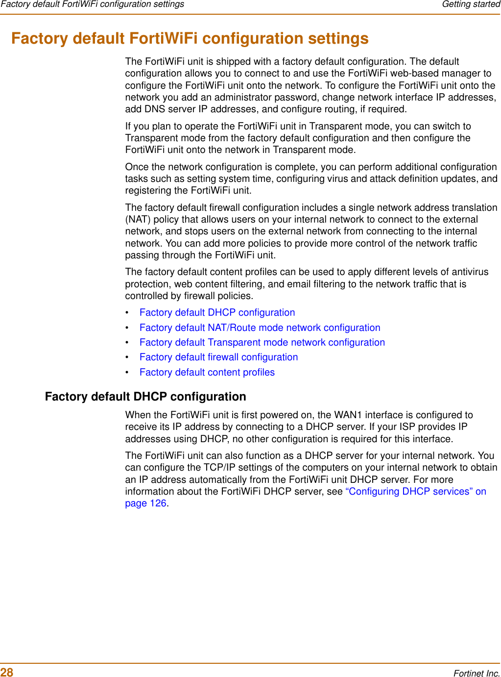 28 Fortinet Inc.Factory default FortiWiFi configuration settings Getting startedFactory default FortiWiFi configuration settingsThe FortiWiFi unit is shipped with a factory default configuration. The default configuration allows you to connect to and use the FortiWiFi web-based manager to configure the FortiWiFi unit onto the network. To configure the FortiWiFi unit onto the network you add an administrator password, change network interface IP addresses, add DNS server IP addresses, and configure routing, if required.If you plan to operate the FortiWiFi unit in Transparent mode, you can switch to Transparent mode from the factory default configuration and then configure the FortiWiFi unit onto the network in Transparent mode.Once the network configuration is complete, you can perform additional configuration tasks such as setting system time, configuring virus and attack definition updates, and registering the FortiWiFi unit.The factory default firewall configuration includes a single network address translation (NAT) policy that allows users on your internal network to connect to the external network, and stops users on the external network from connecting to the internal network. You can add more policies to provide more control of the network traffic passing through the FortiWiFi unit.The factory default content profiles can be used to apply different levels of antivirus protection, web content filtering, and email filtering to the network traffic that is controlled by firewall policies.•Factory default DHCP configuration•Factory default NAT/Route mode network configuration•Factory default Transparent mode network configuration•Factory default firewall configuration•Factory default content profilesFactory default DHCP configurationWhen the FortiWiFi unit is first powered on, the WAN1 interface is configured to receive its IP address by connecting to a DHCP server. If your ISP provides IP addresses using DHCP, no other configuration is required for this interface.The FortiWiFi unit can also function as a DHCP server for your internal network. You can configure the TCP/IP settings of the computers on your internal network to obtain an IP address automatically from the FortiWiFi unit DHCP server. For more information about the FortiWiFi DHCP server, see “Configuring DHCP services” on page 126.