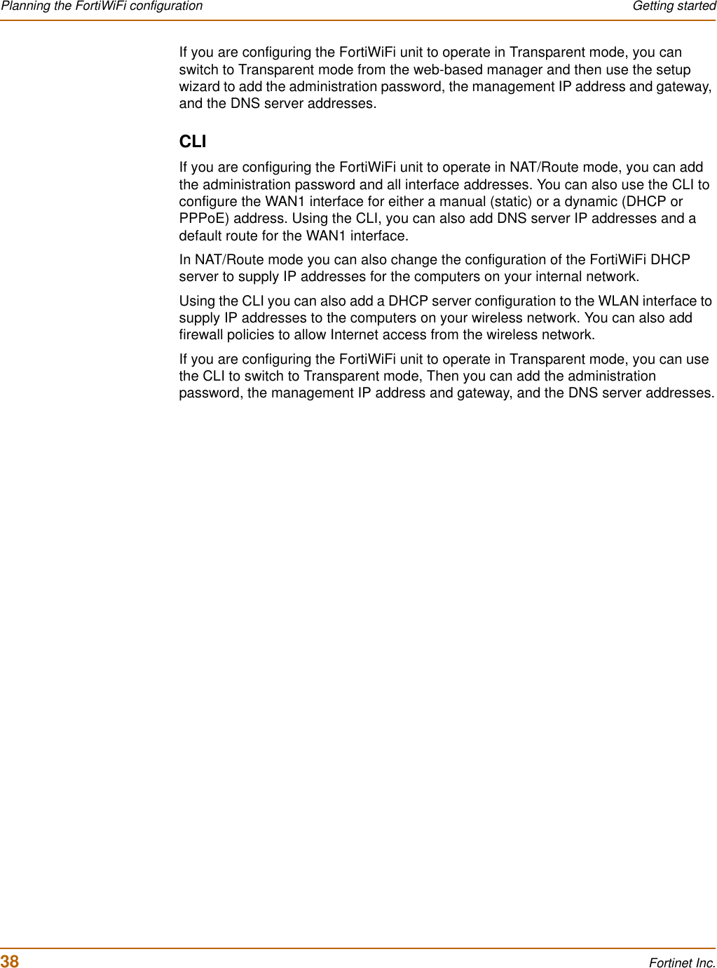 38 Fortinet Inc.Planning the FortiWiFi configuration Getting startedIf you are configuring the FortiWiFi unit to operate in Transparent mode, you can switch to Transparent mode from the web-based manager and then use the setup wizard to add the administration password, the management IP address and gateway, and the DNS server addresses. CLIIf you are configuring the FortiWiFi unit to operate in NAT/Route mode, you can add the administration password and all interface addresses. You can also use the CLI to configure the WAN1 interface for either a manual (static) or a dynamic (DHCP or PPPoE) address. Using the CLI, you can also add DNS server IP addresses and a default route for the WAN1 interface.In NAT/Route mode you can also change the configuration of the FortiWiFi DHCP server to supply IP addresses for the computers on your internal network.Using the CLI you can also add a DHCP server configuration to the WLAN interface to supply IP addresses to the computers on your wireless network. You can also add firewall policies to allow Internet access from the wireless network.If you are configuring the FortiWiFi unit to operate in Transparent mode, you can use the CLI to switch to Transparent mode, Then you can add the administration password, the management IP address and gateway, and the DNS server addresses.