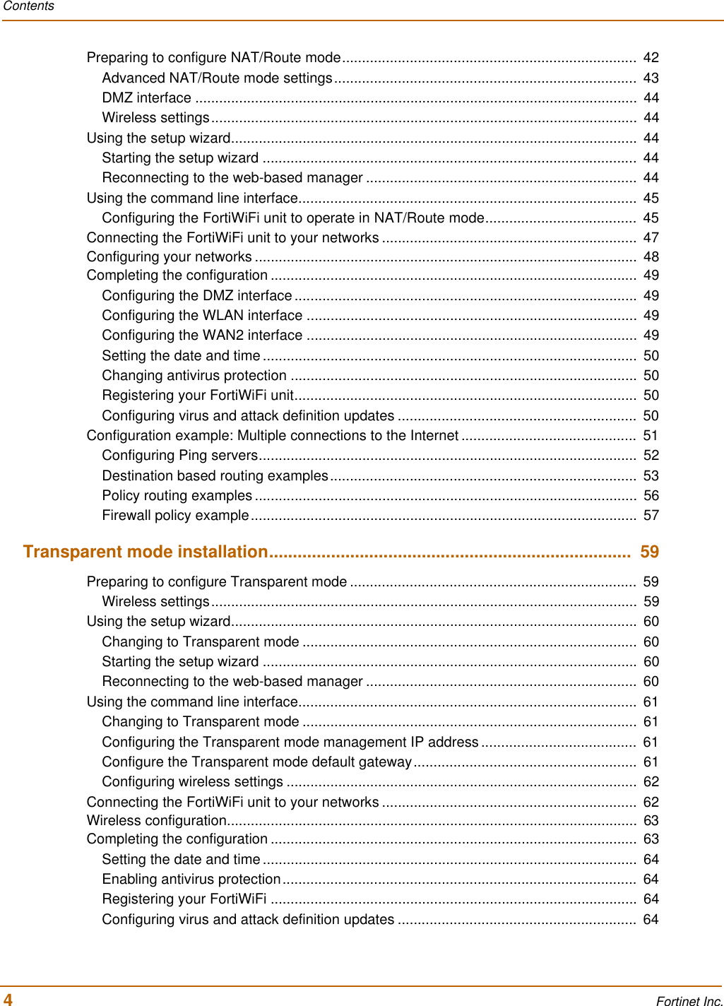 Contents4 Fortinet Inc.Preparing to configure NAT/Route mode..........................................................................  42Advanced NAT/Route mode settings............................................................................  43DMZ interface ...............................................................................................................  44Wireless settings...........................................................................................................  44Using the setup wizard......................................................................................................  44Starting the setup wizard ..............................................................................................  44Reconnecting to the web-based manager ....................................................................  44Using the command line interface.....................................................................................  45Configuring the FortiWiFi unit to operate in NAT/Route mode......................................  45Connecting the FortiWiFi unit to your networks ................................................................  47Configuring your networks ................................................................................................  48Completing the configuration ............................................................................................  49Configuring the DMZ interface ......................................................................................  49Configuring the WLAN interface ...................................................................................  49Configuring the WAN2 interface ...................................................................................  49Setting the date and time ..............................................................................................  50Changing antivirus protection .......................................................................................  50Registering your FortiWiFi unit......................................................................................  50Configuring virus and attack definition updates ............................................................  50Configuration example: Multiple connections to the Internet ............................................  51Configuring Ping servers...............................................................................................  52Destination based routing examples.............................................................................  53Policy routing examples ................................................................................................  56Firewall policy example.................................................................................................  57Transparent mode installation............................................................................  59Preparing to configure Transparent mode ........................................................................  59Wireless settings...........................................................................................................  59Using the setup wizard......................................................................................................  60Changing to Transparent mode ....................................................................................  60Starting the setup wizard ..............................................................................................  60Reconnecting to the web-based manager ....................................................................  60Using the command line interface.....................................................................................  61Changing to Transparent mode ....................................................................................  61Configuring the Transparent mode management IP address.......................................  61Configure the Transparent mode default gateway........................................................  61Configuring wireless settings ........................................................................................  62Connecting the FortiWiFi unit to your networks ................................................................  62Wireless configuration.......................................................................................................  63Completing the configuration ............................................................................................  63Setting the date and time ..............................................................................................  64Enabling antivirus protection.........................................................................................  64Registering your FortiWiFi ............................................................................................  64Configuring virus and attack definition updates ............................................................  64