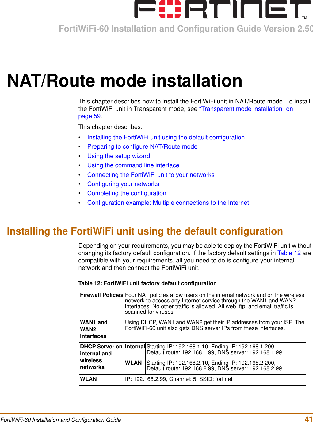 FortiWiFi-60 Installation and Configuration Guide Version 2.50FortiWiFi-60 Installation and Configuration Guide  41NAT/Route mode installationThis chapter describes how to install the FortiWiFi unit in NAT/Route mode. To install the FortiWiFi unit in Transparent mode, see “Transparent mode installation” on page 59.This chapter describes:•Installing the FortiWiFi unit using the default configuration•Preparing to configure NAT/Route mode•Using the setup wizard•Using the command line interface•Connecting the FortiWiFi unit to your networks•Configuring your networks•Completing the configuration•Configuration example: Multiple connections to the InternetInstalling the FortiWiFi unit using the default configurationDepending on your requirements, you may be able to deploy the FortiWiFi unit without changing its factory default configuration. If the factory default settings in Table 12 are compatible with your requirements, all you need to do is configure your internal network and then connect the FortiWiFi unit.Table 12: FortiWiFi unit factory default configurationFirewall Policies Four NAT policies allow users on the internal network and on the wireless network to access any Internet service through the WAN1 and WAN2 interfaces. No other traffic is allowed. All web, ftp, and email traffic is scanned for viruses.WAN1 and WAN2 interfacesUsing DHCP, WAN1 and WAN2 get their IP addresses from your ISP. The FortiWiFi-60 unit also gets DNS server IPs from these interfaces.DHCP Server on internal and wireless networksInternal Starting IP: 192.168.1.10, Ending IP: 192.168.1.200,Default route: 192.168.1.99, DNS server: 192.168.1.99WLAN Starting IP: 192.168.2.10, Ending IP: 192.168.2.200,Default route: 192.168.2.99, DNS server: 192.168.2.99WLAN IP: 192.168.2.99, Channel: 5, SSID: fortinet