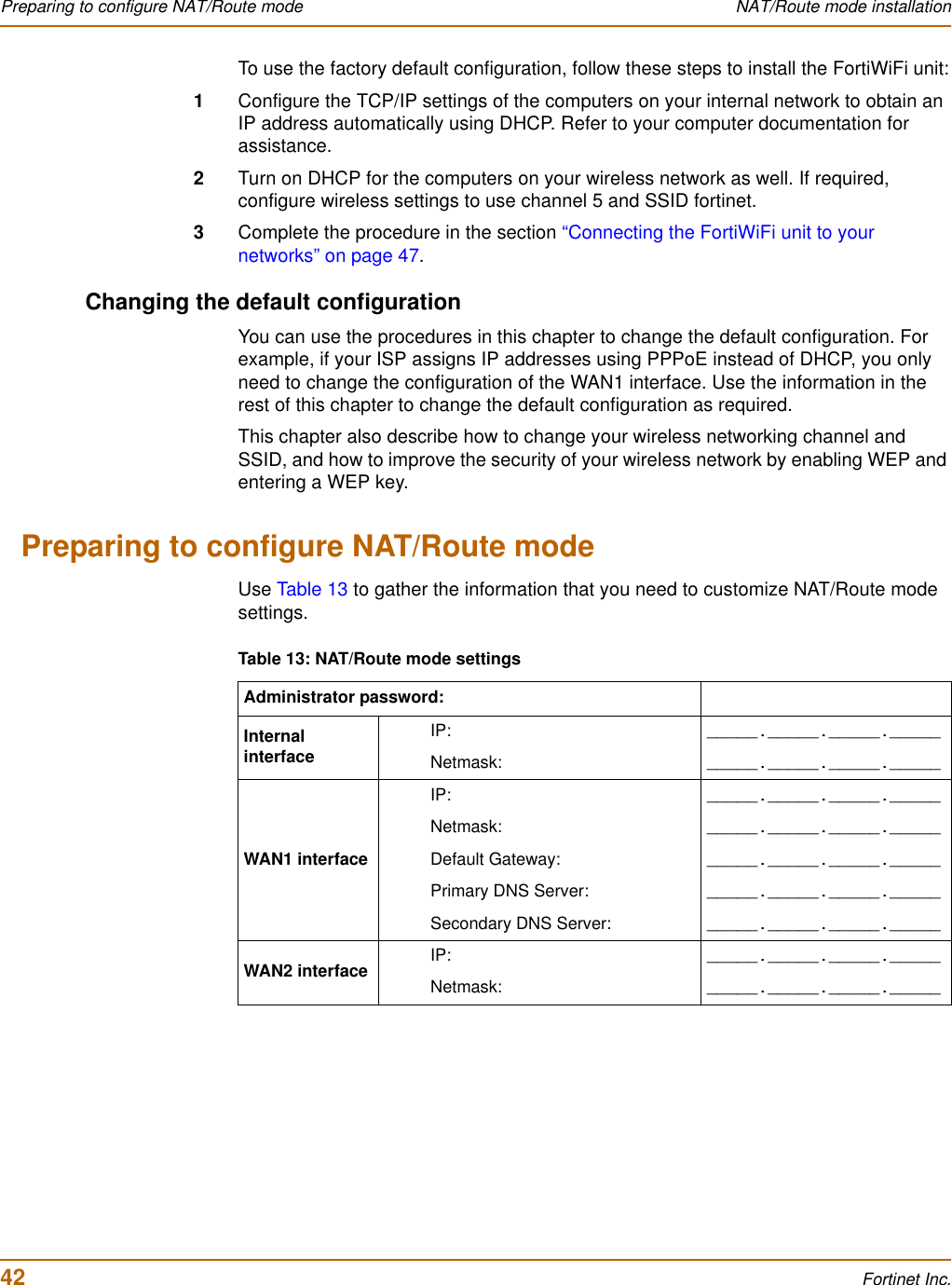 42 Fortinet Inc.Preparing to configure NAT/Route mode NAT/Route mode installationTo use the factory default configuration, follow these steps to install the FortiWiFi unit:1Configure the TCP/IP settings of the computers on your internal network to obtain an IP address automatically using DHCP. Refer to your computer documentation for assistance.2Turn on DHCP for the computers on your wireless network as well. If required, configure wireless settings to use channel 5 and SSID fortinet.3Complete the procedure in the section “Connecting the FortiWiFi unit to your networks” on page 47.Changing the default configurationYou can use the procedures in this chapter to change the default configuration. For example, if your ISP assigns IP addresses using PPPoE instead of DHCP, you only need to change the configuration of the WAN1 interface. Use the information in the rest of this chapter to change the default configuration as required.This chapter also describe how to change your wireless networking channel and SSID, and how to improve the security of your wireless network by enabling WEP and entering a WEP key.Preparing to configure NAT/Route modeUse Table 13 to gather the information that you need to customize NAT/Route mode settings.Table 13: NAT/Route mode settingsAdministrator password:Internal interfaceIP: _____._____._____._____Netmask: _____._____._____._____WAN1 interfaceIP: _____._____._____._____Netmask: _____._____._____._____Default Gateway: _____._____._____._____Primary DNS Server: _____._____._____._____Secondary DNS Server: _____._____._____._____WAN2 interface IP: _____._____._____._____Netmask: _____._____._____._____