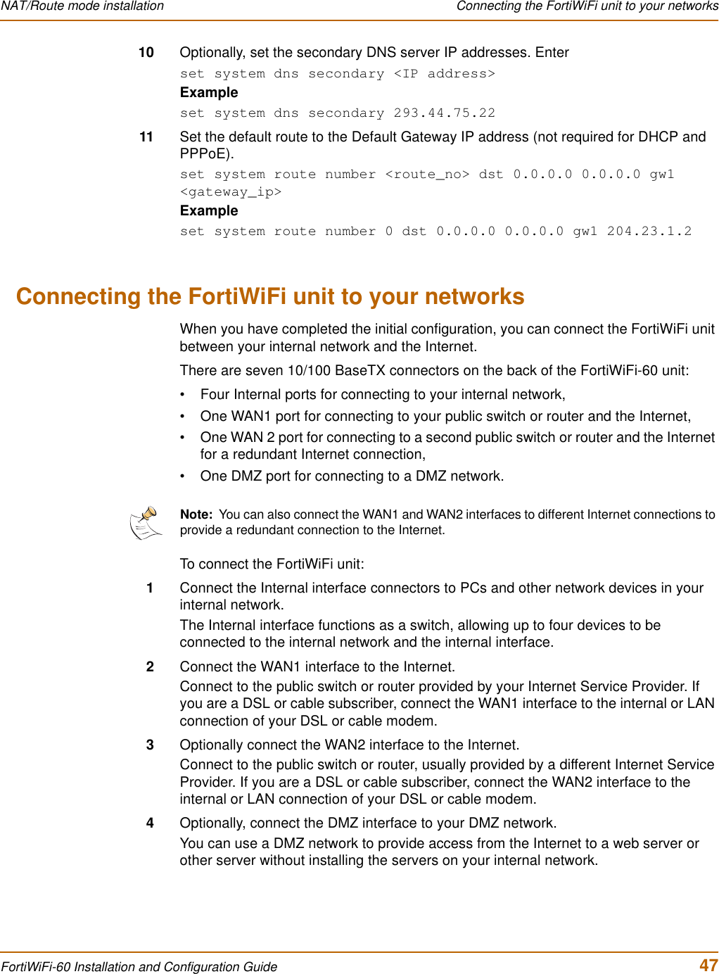 NAT/Route mode installation  Connecting the FortiWiFi unit to your networksFortiWiFi-60 Installation and Configuration Guide  4710 Optionally, set the secondary DNS server IP addresses. Enterset system dns secondary &lt;IP address&gt;Exampleset system dns secondary 293.44.75.2211 Set the default route to the Default Gateway IP address (not required for DHCP and PPPoE).set system route number &lt;route_no&gt; dst 0.0.0.0 0.0.0.0 gw1 &lt;gateway_ip&gt;Exampleset system route number 0 dst 0.0.0.0 0.0.0.0 gw1 204.23.1.2Connecting the FortiWiFi unit to your networksWhen you have completed the initial configuration, you can connect the FortiWiFi unit between your internal network and the Internet.There are seven 10/100 BaseTX connectors on the back of the FortiWiFi-60 unit:• Four Internal ports for connecting to your internal network,• One WAN1 port for connecting to your public switch or router and the Internet,• One WAN 2 port for connecting to a second public switch or router and the Internet for a redundant Internet connection,• One DMZ port for connecting to a DMZ network.To connect the FortiWiFi unit:1Connect the Internal interface connectors to PCs and other network devices in your internal network.The Internal interface functions as a switch, allowing up to four devices to be connected to the internal network and the internal interface.2Connect the WAN1 interface to the Internet.Connect to the public switch or router provided by your Internet Service Provider. If you are a DSL or cable subscriber, connect the WAN1 interface to the internal or LAN connection of your DSL or cable modem.3Optionally connect the WAN2 interface to the Internet.Connect to the public switch or router, usually provided by a different Internet Service Provider. If you are a DSL or cable subscriber, connect the WAN2 interface to the internal or LAN connection of your DSL or cable modem.4Optionally, connect the DMZ interface to your DMZ network.You can use a DMZ network to provide access from the Internet to a web server or other server without installing the servers on your internal network.Note:  You can also connect the WAN1 and WAN2 interfaces to different Internet connections to provide a redundant connection to the Internet.