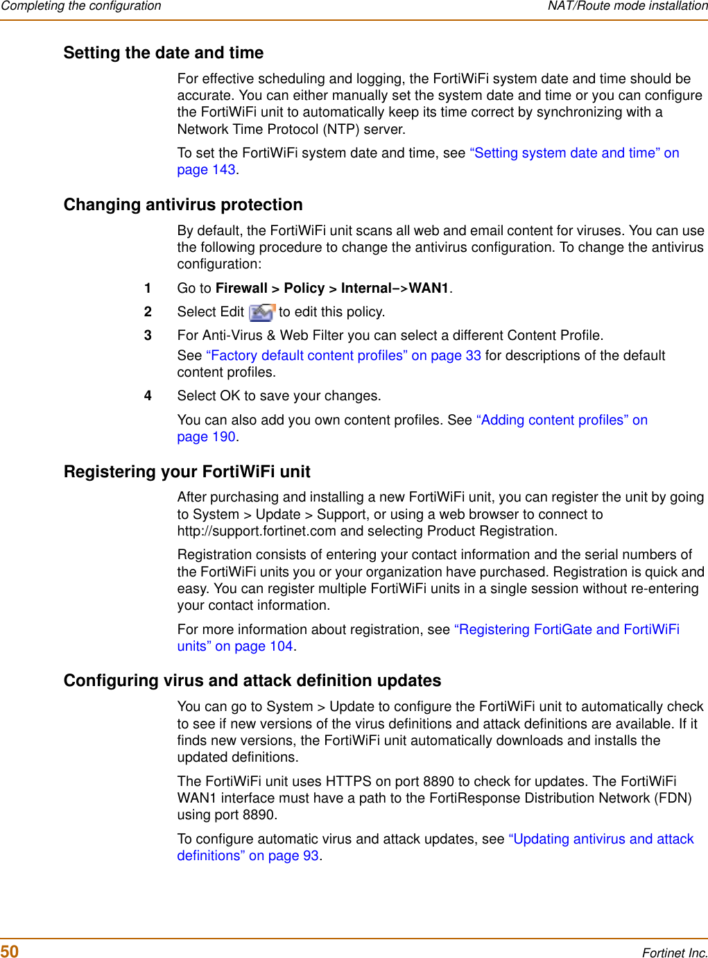 50 Fortinet Inc.Completing the configuration NAT/Route mode installationSetting the date and timeFor effective scheduling and logging, the FortiWiFi system date and time should be accurate. You can either manually set the system date and time or you can configure the FortiWiFi unit to automatically keep its time correct by synchronizing with a Network Time Protocol (NTP) server.To set the FortiWiFi system date and time, see “Setting system date and time” on page 143.Changing antivirus protectionBy default, the FortiWiFi unit scans all web and email content for viruses. You can use the following procedure to change the antivirus configuration. To change the antivirus configuration:1Go to Firewall &gt; Policy &gt; Internal-&gt;WAN1.2Select Edit   to edit this policy.3For Anti-Virus &amp; Web Filter you can select a different Content Profile.See “Factory default content profiles” on page 33 for descriptions of the default content profiles.4Select OK to save your changes.You can also add you own content profiles. See “Adding content profiles” on page 190.Registering your FortiWiFi unitAfter purchasing and installing a new FortiWiFi unit, you can register the unit by going to System &gt; Update &gt; Support, or using a web browser to connect to http://support.fortinet.com and selecting Product Registration.Registration consists of entering your contact information and the serial numbers of the FortiWiFi units you or your organization have purchased. Registration is quick and easy. You can register multiple FortiWiFi units in a single session without re-entering your contact information.For more information about registration, see “Registering FortiGate and FortiWiFi units” on page 104.Configuring virus and attack definition updatesYou can go to System &gt; Update to configure the FortiWiFi unit to automatically check to see if new versions of the virus definitions and attack definitions are available. If it finds new versions, the FortiWiFi unit automatically downloads and installs the updated definitions.The FortiWiFi unit uses HTTPS on port 8890 to check for updates. The FortiWiFi WAN1 interface must have a path to the FortiResponse Distribution Network (FDN) using port 8890.To configure automatic virus and attack updates, see “Updating antivirus and attack definitions” on page 93.