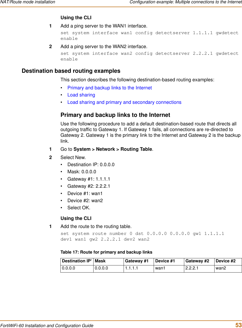 NAT/Route mode installation  Configuration example: Multiple connections to the InternetFortiWiFi-60 Installation and Configuration Guide  53Using the CLI1Add a ping server to the WAN1 interface.set system interface wan1 config detectserver 1.1.1.1 gwdetect enable2Add a ping server to the WAN2 interface.set system interface wan2 config detectserver 2.2.2.1 gwdetect enableDestination based routing examplesThis section describes the following destination-based routing examples:•Primary and backup links to the Internet•Load sharing•Load sharing and primary and secondary connectionsPrimary and backup links to the InternetUse the following procedure to add a default destination-based route that directs all outgoing traffic to Gateway 1. If Gateway 1 fails, all connections are re-directed to Gateway 2. Gateway 1 is the primary link to the Internet and Gateway 2 is the backup link.1Go to System &gt; Network &gt; Routing Table.2Select New.• Destination IP: 0.0.0.0• Mask: 0.0.0.0• Gateway #1: 1.1.1.1• Gateway #2: 2.2.2.1• Device #1: wan1• Device #2: wan2•Select OK.Using the CLI1Add the route to the routing table.set system route number 0 dst 0.0.0.0 0.0.0.0 gw1 1.1.1.1 dev1 wan1 gw2 2.2.2.1 dev2 wan2Table 17: Route for primary and backup linksDestination IP‘ Mask Gateway #1 Device #1 Gateway #2 Device #20.0.0.0 0.0.0.0 1.1.1.1 wan1 2.2.2.1 wan2