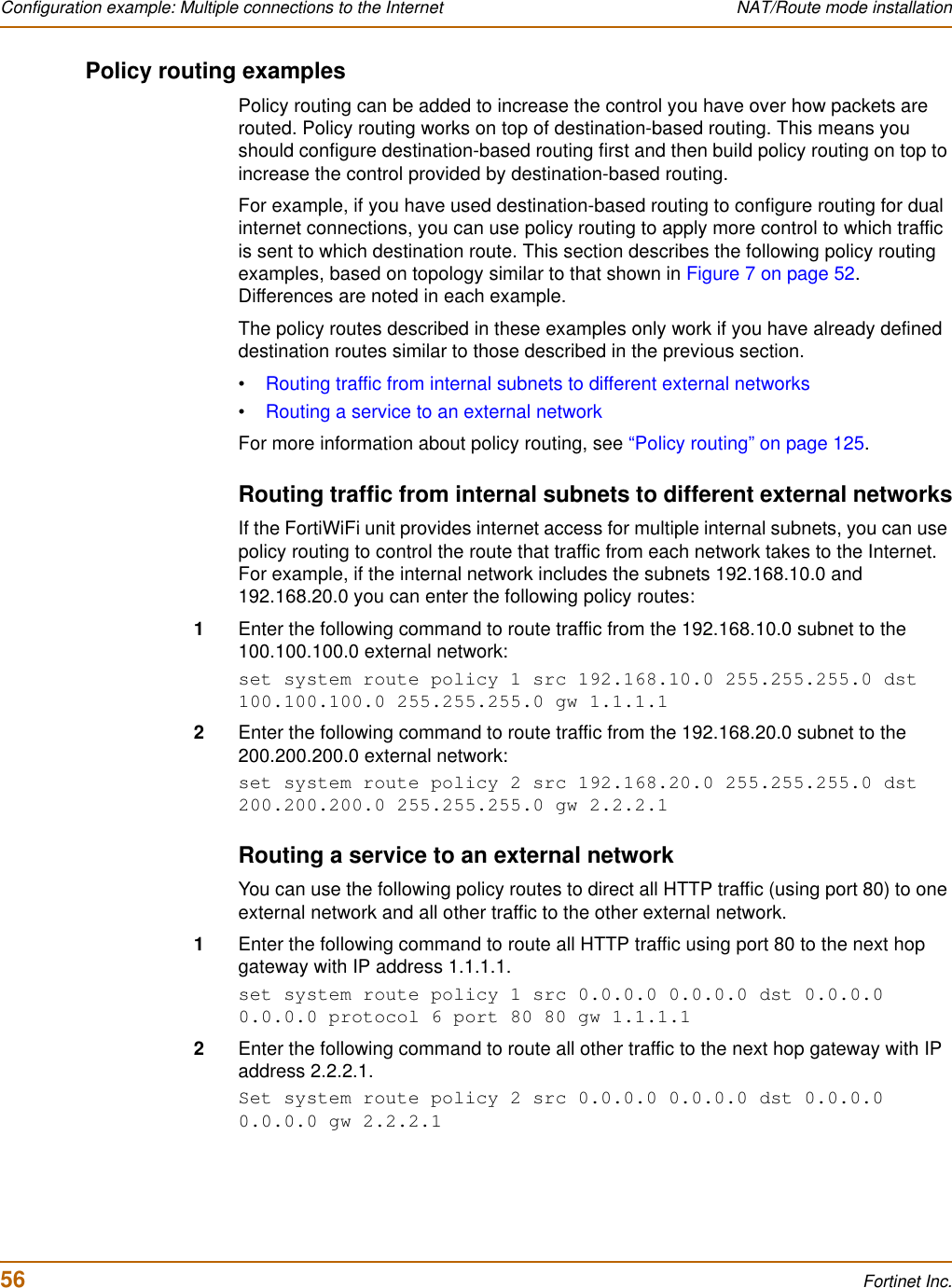 56 Fortinet Inc.Configuration example: Multiple connections to the Internet NAT/Route mode installationPolicy routing examplesPolicy routing can be added to increase the control you have over how packets are routed. Policy routing works on top of destination-based routing. This means you should configure destination-based routing first and then build policy routing on top to increase the control provided by destination-based routing.For example, if you have used destination-based routing to configure routing for dual internet connections, you can use policy routing to apply more control to which traffic is sent to which destination route. This section describes the following policy routing examples, based on topology similar to that shown in Figure 7 on page 52.Differences are noted in each example. The policy routes described in these examples only work if you have already defined destination routes similar to those described in the previous section.•Routing traffic from internal subnets to different external networks•Routing a service to an external networkFor more information about policy routing, see “Policy routing” on page 125.Routing traffic from internal subnets to different external networksIf the FortiWiFi unit provides internet access for multiple internal subnets, you can use policy routing to control the route that traffic from each network takes to the Internet. For example, if the internal network includes the subnets 192.168.10.0 and 192.168.20.0 you can enter the following policy routes:1Enter the following command to route traffic from the 192.168.10.0 subnet to the 100.100.100.0 external network:set system route policy 1 src 192.168.10.0 255.255.255.0 dst 100.100.100.0 255.255.255.0 gw 1.1.1.12Enter the following command to route traffic from the 192.168.20.0 subnet to the 200.200.200.0 external network:set system route policy 2 src 192.168.20.0 255.255.255.0 dst 200.200.200.0 255.255.255.0 gw 2.2.2.1Routing a service to an external networkYou can use the following policy routes to direct all HTTP traffic (using port 80) to one external network and all other traffic to the other external network.1Enter the following command to route all HTTP traffic using port 80 to the next hop gateway with IP address 1.1.1.1.set system route policy 1 src 0.0.0.0 0.0.0.0 dst 0.0.0.0 0.0.0.0 protocol 6 port 80 80 gw 1.1.1.12Enter the following command to route all other traffic to the next hop gateway with IP address 2.2.2.1.Set system route policy 2 src 0.0.0.0 0.0.0.0 dst 0.0.0.0 0.0.0.0 gw 2.2.2.1