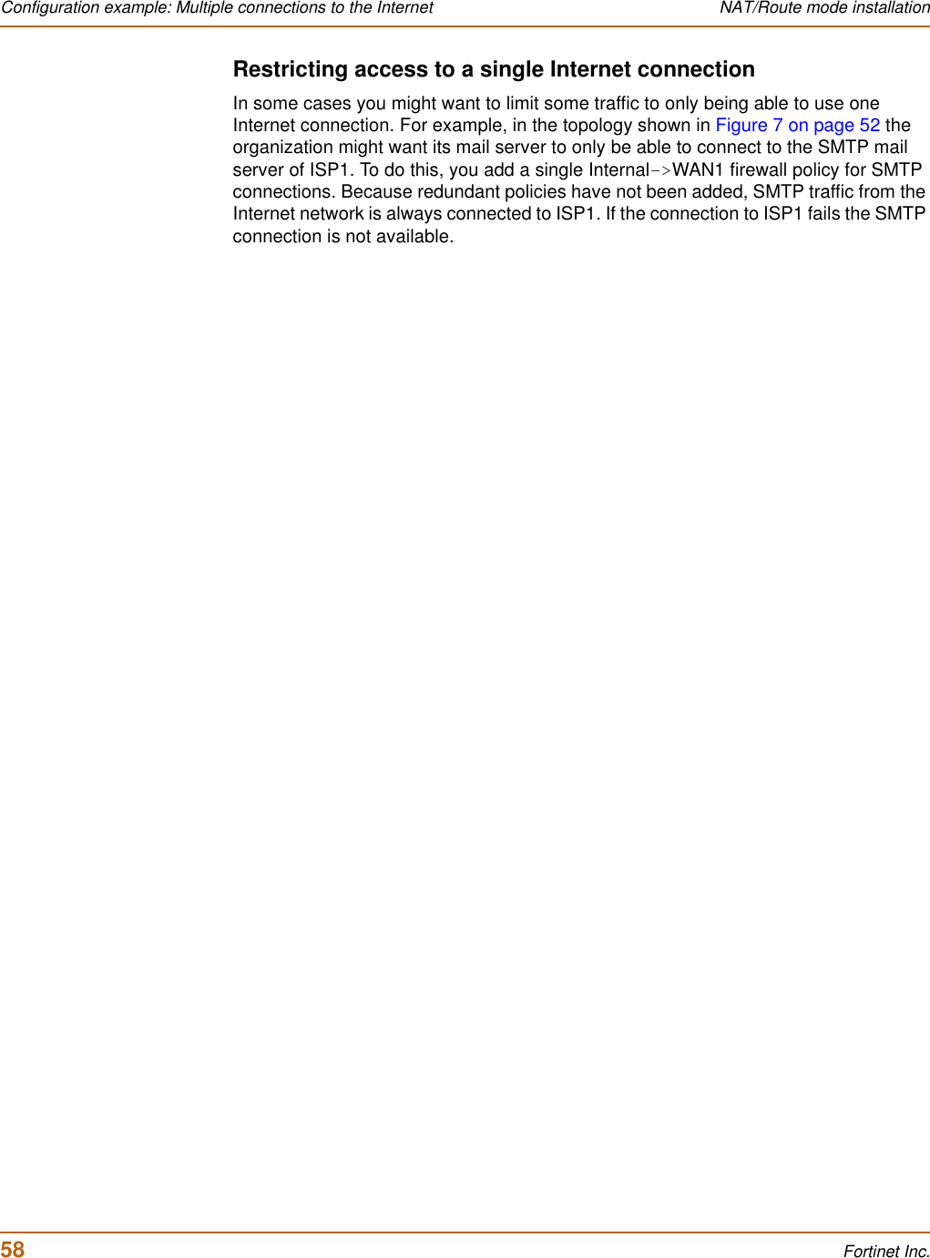 58 Fortinet Inc.Configuration example: Multiple connections to the Internet NAT/Route mode installationRestricting access to a single Internet connectionIn some cases you might want to limit some traffic to only being able to use one Internet connection. For example, in the topology shown in Figure 7 on page 52 the organization might want its mail server to only be able to connect to the SMTP mail server of ISP1. To do this, you add a single Internal-&gt;WAN1 firewall policy for SMTP connections. Because redundant policies have not been added, SMTP traffic from the Internet network is always connected to ISP1. If the connection to ISP1 fails the SMTP connection is not available.