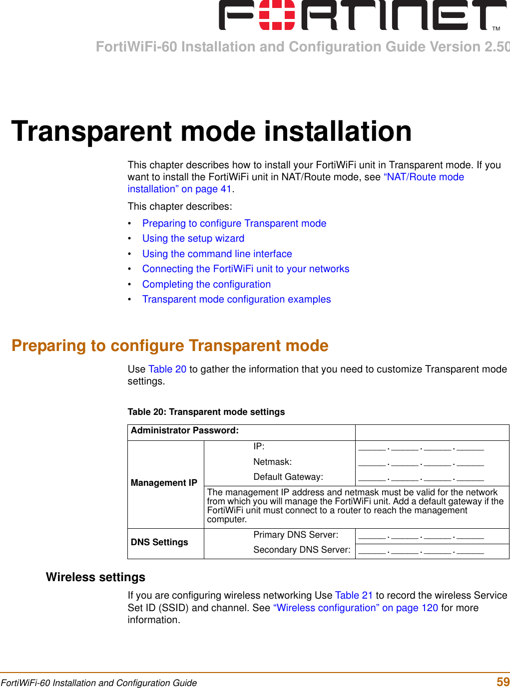 FortiWiFi-60 Installation and Configuration Guide Version 2.50FortiWiFi-60 Installation and Configuration Guide  59Transparent mode installationThis chapter describes how to install your FortiWiFi unit in Transparent mode. If you want to install the FortiWiFi unit in NAT/Route mode, see “NAT/Route mode installation” on page 41.This chapter describes:•Preparing to configure Transparent mode•Using the setup wizard•Using the command line interface•Connecting the FortiWiFi unit to your networks•Completing the configuration•Transparent mode configuration examplesPreparing to configure Transparent modeUse Table 20 to gather the information that you need to customize Transparent mode settings.Wireless settingsIf you are configuring wireless networking Use Table 21 to record the wireless Service Set ID (SSID) and channel. See “Wireless configuration” on page 120 for more information.Table 20: Transparent mode settingsAdministrator Password:Management IPIP: _____._____._____._____Netmask: _____._____._____._____Default Gateway: _____._____._____._____The management IP address and netmask must be valid for the network from which you will manage the FortiWiFi unit. Add a default gateway if the FortiWiFi unit must connect to a router to reach the management computer.DNS Settings Primary DNS Server: _____._____._____._____Secondary DNS Server: _____._____._____._____
