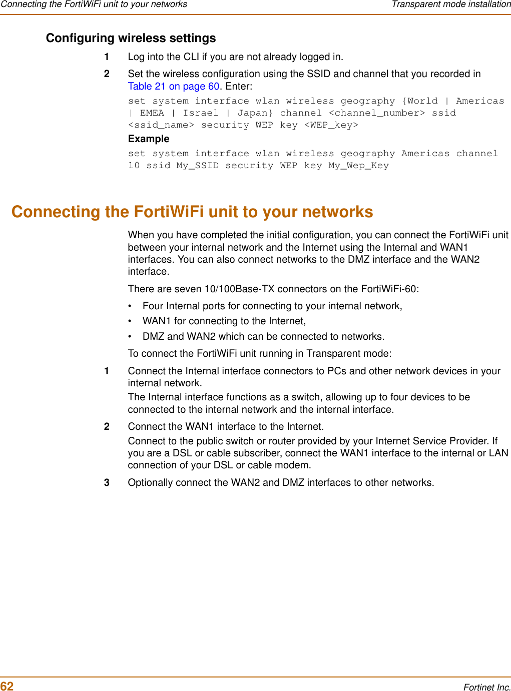 62 Fortinet Inc.Connecting the FortiWiFi unit to your networks Transparent mode installationConfiguring wireless settings1Log into the CLI if you are not already logged in.2Set the wireless configuration using the SSID and channel that you recorded in Table 21 on page 60. Enter:set system interface wlan wireless geography {World | Americas | EMEA | Israel | Japan} channel &lt;channel_number&gt; ssid &lt;ssid_name&gt; security WEP key &lt;WEP_key&gt;Exampleset system interface wlan wireless geography Americas channel 10 ssid My_SSID security WEP key My_Wep_KeyConnecting the FortiWiFi unit to your networksWhen you have completed the initial configuration, you can connect the FortiWiFi unit between your internal network and the Internet using the Internal and WAN1 interfaces. You can also connect networks to the DMZ interface and the WAN2 interface.There are seven 10/100Base-TX connectors on the FortiWiFi-60:• Four Internal ports for connecting to your internal network,• WAN1 for connecting to the Internet,• DMZ and WAN2 which can be connected to networks.To connect the FortiWiFi unit running in Transparent mode:1Connect the Internal interface connectors to PCs and other network devices in your internal network.The Internal interface functions as a switch, allowing up to four devices to be connected to the internal network and the internal interface.2Connect the WAN1 interface to the Internet.Connect to the public switch or router provided by your Internet Service Provider. If you are a DSL or cable subscriber, connect the WAN1 interface to the internal or LAN connection of your DSL or cable modem.3Optionally connect the WAN2 and DMZ interfaces to other networks.