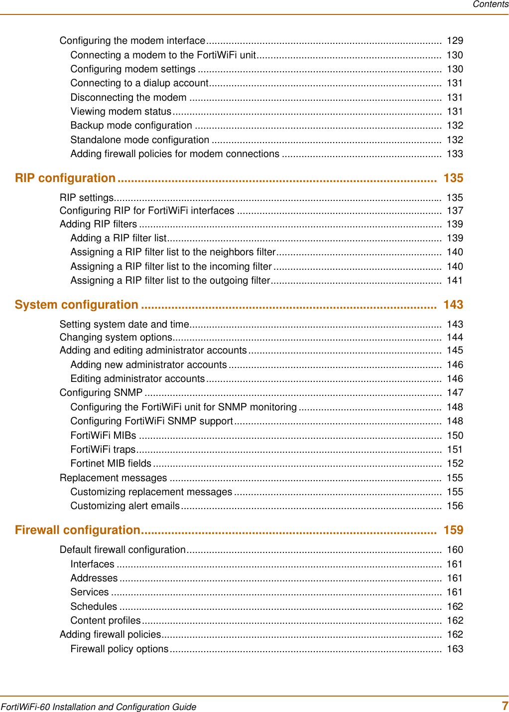 ContentsFortiWiFi-60 Installation and Configuration Guide 7Configuring the modem interface....................................................................................  129Connecting a modem to the FortiWiFi unit..................................................................  130Configuring modem settings .......................................................................................  130Connecting to a dialup account...................................................................................  131Disconnecting the modem ..........................................................................................  131Viewing modem status................................................................................................  131Backup mode configuration ........................................................................................  132Standalone mode configuration ..................................................................................  132Adding firewall policies for modem connections .........................................................  133RIP configuration...............................................................................................  135RIP settings.....................................................................................................................  135Configuring RIP for FortiWiFi interfaces .........................................................................  137Adding RIP filters ............................................................................................................  139Adding a RIP filter list..................................................................................................  139Assigning a RIP filter list to the neighbors filter...........................................................  140Assigning a RIP filter list to the incoming filter ............................................................  140Assigning a RIP filter list to the outgoing filter.............................................................  141System configuration ........................................................................................  143Setting system date and time..........................................................................................  143Changing system options................................................................................................  144Adding and editing administrator accounts.....................................................................  145Adding new administrator accounts ............................................................................  146Editing administrator accounts....................................................................................  146Configuring SNMP ..........................................................................................................  147Configuring the FortiWiFi unit for SNMP monitoring ...................................................  148Configuring FortiWiFi SNMP support..........................................................................  148FortiWiFi MIBs ............................................................................................................  150FortiWiFi traps.............................................................................................................  151Fortinet MIB fields .......................................................................................................  152Replacement messages .................................................................................................  155Customizing replacement messages ..........................................................................  155Customizing alert emails.............................................................................................  156Firewall configuration........................................................................................  159Default firewall configuration...........................................................................................  160Interfaces ....................................................................................................................  161Addresses ...................................................................................................................  161Services ......................................................................................................................  161Schedules ...................................................................................................................  162Content profiles...........................................................................................................  162Adding firewall policies....................................................................................................  162Firewall policy options.................................................................................................  163