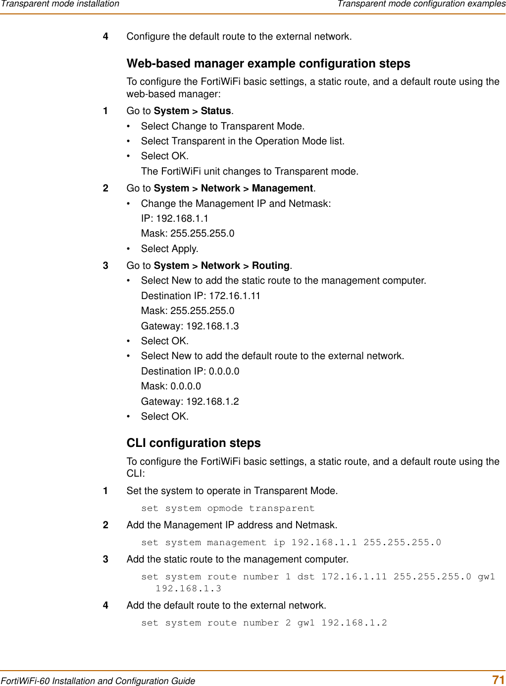 Transparent mode installation  Transparent mode configuration examplesFortiWiFi-60 Installation and Configuration Guide  714Configure the default route to the external network.Web-based manager example configuration stepsTo configure the FortiWiFi basic settings, a static route, and a default route using the web-based manager:1Go to System &gt; Status.• Select Change to Transparent Mode.• Select Transparent in the Operation Mode list.•Select OK.The FortiWiFi unit changes to Transparent mode.2Go to System &gt; Network &gt; Management.• Change the Management IP and Netmask:IP: 192.168.1.1Mask: 255.255.255.0• Select Apply.3Go to System &gt; Network &gt; Routing.• Select New to add the static route to the management computer.Destination IP: 172.16.1.11Mask: 255.255.255.0Gateway: 192.168.1.3•Select OK.• Select New to add the default route to the external network.Destination IP: 0.0.0.0Mask: 0.0.0.0Gateway: 192.168.1.2•Select OK.CLI configuration stepsTo configure the FortiWiFi basic settings, a static route, and a default route using the CLI:1Set the system to operate in Transparent Mode.set system opmode transparent2Add the Management IP address and Netmask.set system management ip 192.168.1.1 255.255.255.03Add the static route to the management computer.set system route number 1 dst 172.16.1.11 255.255.255.0 gw1 192.168.1.34Add the default route to the external network.set system route number 2 gw1 192.168.1.2