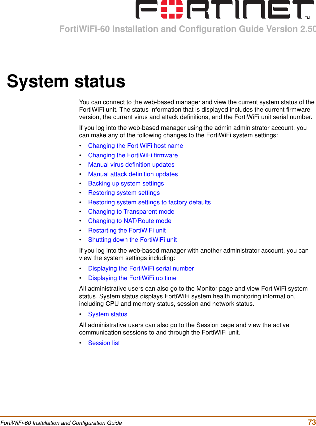 FortiWiFi-60 Installation and Configuration Guide Version 2.50FortiWiFi-60 Installation and Configuration Guide  73System statusYou can connect to the web-based manager and view the current system status of the FortiWiFi unit. The status information that is displayed includes the current firmware version, the current virus and attack definitions, and the FortiWiFi unit serial number.If you log into the web-based manager using the admin administrator account, you can make any of the following changes to the FortiWiFi system settings:•Changing the FortiWiFi host name•Changing the FortiWiFi firmware•Manual virus definition updates•Manual attack definition updates•Backing up system settings•Restoring system settings•Restoring system settings to factory defaults•Changing to Transparent mode•Changing to NAT/Route mode•Restarting the FortiWiFi unit•Shutting down the FortiWiFi unitIf you log into the web-based manager with another administrator account, you can view the system settings including:•Displaying the FortiWiFi serial number•Displaying the FortiWiFi up timeAll administrative users can also go to the Monitor page and view FortiWiFi system status. System status displays FortiWiFi system health monitoring information, including CPU and memory status, session and network status.•System statusAll administrative users can also go to the Session page and view the active communication sessions to and through the FortiWiFi unit.•Session list