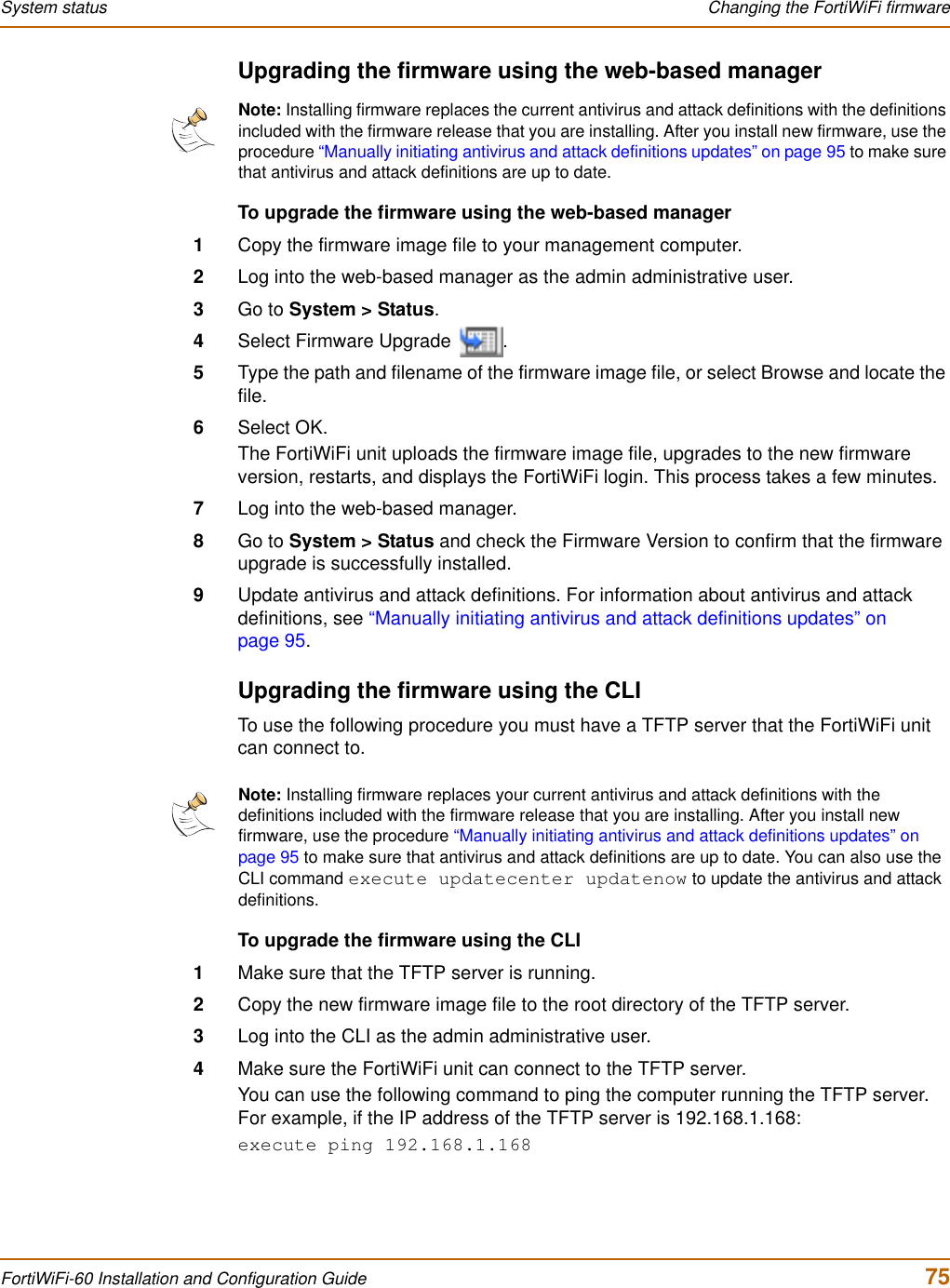 System status  Changing the FortiWiFi firmwareFortiWiFi-60 Installation and Configuration Guide  75Upgrading the firmware using the web-based managerTo upgrade the firmware using the web-based manager1Copy the firmware image file to your management computer.2Log into the web-based manager as the admin administrative user.3Go to System &gt; Status.4Select Firmware Upgrade  .5Type the path and filename of the firmware image file, or select Browse and locate the file.6Select OK.The FortiWiFi unit uploads the firmware image file, upgrades to the new firmware version, restarts, and displays the FortiWiFi login. This process takes a few minutes.7Log into the web-based manager.8Go to System &gt; Status and check the Firmware Version to confirm that the firmware upgrade is successfully installed.9Update antivirus and attack definitions. For information about antivirus and attack definitions, see “Manually initiating antivirus and attack definitions updates” on page 95.Upgrading the firmware using the CLITo use the following procedure you must have a TFTP server that the FortiWiFi unit can connect to.To upgrade the firmware using the CLI1Make sure that the TFTP server is running.2Copy the new firmware image file to the root directory of the TFTP server.3Log into the CLI as the admin administrative user.4Make sure the FortiWiFi unit can connect to the TFTP server.You can use the following command to ping the computer running the TFTP server. For example, if the IP address of the TFTP server is 192.168.1.168:execute ping 192.168.1.168Note: Installing firmware replaces the current antivirus and attack definitions with the definitions included with the firmware release that you are installing. After you install new firmware, use the procedure “Manually initiating antivirus and attack definitions updates” on page 95 to make sure that antivirus and attack definitions are up to date.Note: Installing firmware replaces your current antivirus and attack definitions with the definitions included with the firmware release that you are installing. After you install new firmware, use the procedure “Manually initiating antivirus and attack definitions updates” on page 95 to make sure that antivirus and attack definitions are up to date. You can also use the CLI command execute updatecenter updatenow to update the antivirus and attack definitions.