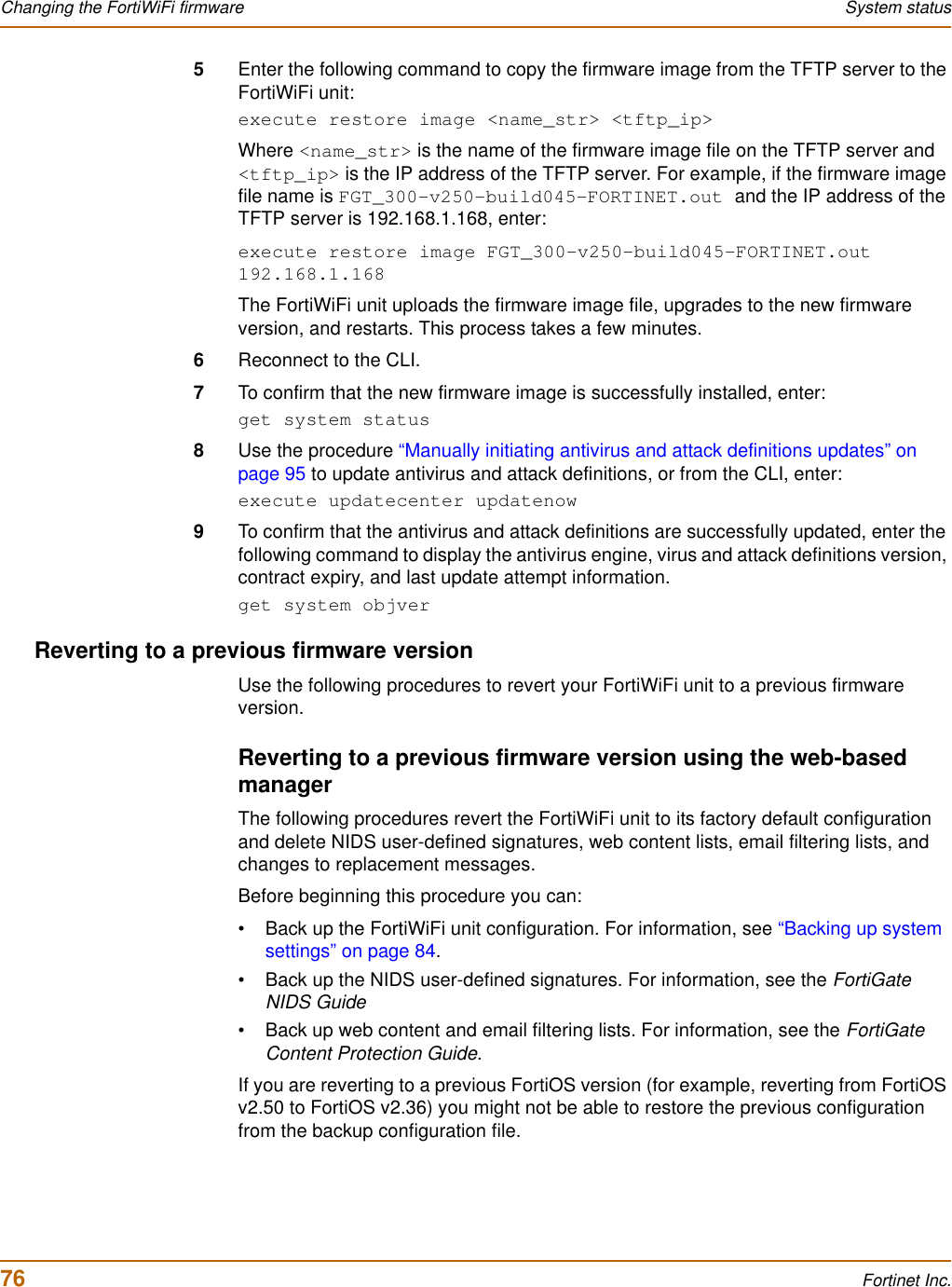 76 Fortinet Inc.Changing the FortiWiFi firmware System status5Enter the following command to copy the firmware image from the TFTP server to the FortiWiFi unit:execute restore image &lt;name_str&gt; &lt;tftp_ip&gt;Where &lt;name_str&gt; is the name of the firmware image file on the TFTP server and &lt;tftp_ip&gt; is the IP address of the TFTP server. For example, if the firmware image file name is FGT_300-v250-build045-FORTINET.out and the IP address of the TFTP server is 192.168.1.168, enter:execute restore image FGT_300-v250-build045-FORTINET.out 192.168.1.168The FortiWiFi unit uploads the firmware image file, upgrades to the new firmware version, and restarts. This process takes a few minutes.6Reconnect to the CLI.7To confirm that the new firmware image is successfully installed, enter:get system status8Use the procedure “Manually initiating antivirus and attack definitions updates” on page 95 to update antivirus and attack definitions, or from the CLI, enter:execute updatecenter updatenow9To confirm that the antivirus and attack definitions are successfully updated, enter the following command to display the antivirus engine, virus and attack definitions version, contract expiry, and last update attempt information.get system objverReverting to a previous firmware versionUse the following procedures to revert your FortiWiFi unit to a previous firmware version.Reverting to a previous firmware version using the web-based managerThe following procedures revert the FortiWiFi unit to its factory default configuration and delete NIDS user-defined signatures, web content lists, email filtering lists, and changes to replacement messages.Before beginning this procedure you can:• Back up the FortiWiFi unit configuration. For information, see “Backing up system settings” on page 84.• Back up the NIDS user-defined signatures. For information, see the FortiGate NIDS Guide• Back up web content and email filtering lists. For information, see the FortiGate Content Protection Guide.If you are reverting to a previous FortiOS version (for example, reverting from FortiOS v2.50 to FortiOS v2.36) you might not be able to restore the previous configuration from the backup configuration file.