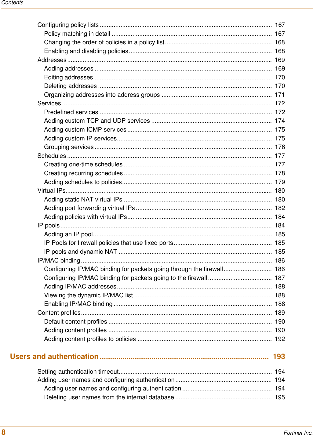 Contents8 Fortinet Inc.Configuring policy lists ....................................................................................................  167Policy matching in detail .............................................................................................  167Changing the order of policies in a policy list..............................................................  168Enabling and disabling policies...................................................................................  168Addresses....................................................................................................................... 169Adding addresses .......................................................................................................  169Editing addresses .......................................................................................................  170Deleting addresses .....................................................................................................  170Organizing addresses into address groups ................................................................  171Services ..........................................................................................................................  172Predefined services ....................................................................................................  172Adding custom TCP and UDP services ......................................................................  174Adding custom ICMP services ....................................................................................  175Adding custom IP services..........................................................................................  175Grouping services .......................................................................................................  176Schedules ....................................................................................................................... 177Creating one-time schedules ......................................................................................  177Creating recurring schedules ......................................................................................  178Adding schedules to policies.......................................................................................  179Virtual IPs........................................................................................................................  180Adding static NAT virtual IPs ......................................................................................  180Adding port forwarding virtual IPs ...............................................................................  182Adding policies with virtual IPs....................................................................................  184IP pools...........................................................................................................................  184Adding an IP pool........................................................................................................  185IP Pools for firewall policies that use fixed ports.........................................................  185IP pools and dynamic NAT .........................................................................................  185IP/MAC binding...............................................................................................................  186Configuring IP/MAC binding for packets going through the firewall............................  186Configuring IP/MAC binding for packets going to the firewall .....................................  187Adding IP/MAC addresses..........................................................................................  188Viewing the dynamic IP/MAC list ................................................................................  188Enabling IP/MAC binding ............................................................................................  188Content profiles...............................................................................................................  189Default content profiles ...............................................................................................  190Adding content profiles ...............................................................................................  190Adding content profiles to policies ..............................................................................  192Users and authentication..................................................................................  193Setting authentication timeout.........................................................................................  194Adding user names and configuring authentication........................................................  194Adding user names and configuring authentication ....................................................  194Deleting user names from the internal database ........................................................  195