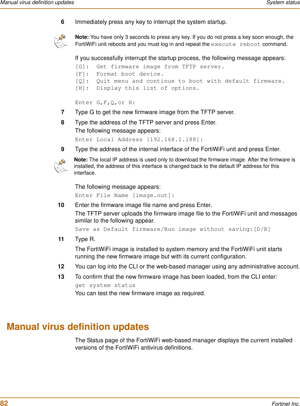 82 Fortinet Inc.Manual virus definition updates System status6Immediately press any key to interrupt the system startup.If you successfully interrupt the startup process, the following message appears:[G]:  Get firmware image from TFTP server.[F]:  Format boot device.[Q]:  Quit menu and continue to boot with default firmware.[H]:  Display this list of options.Enter G,F,Q,or H:7Type G to get the new firmware image from the TFTP server.8Type the address of the TFTP server and press Enter.The following message appears:Enter Local Address [192.168.1.188]:9Type the address of the internal interface of the FortiWiFi unit and press Enter.The following message appears:Enter File Name [image.out]:10 Enter the firmware image file name and press Enter.The TFTP server uploads the firmware image file to the FortiWiFi unit and messages similar to the following appear.Save as Default firmware/Run image without saving:[D/R]11 Type R.The FortiWiFi image is installed to system memory and the FortiWiFi unit starts running the new firmware image but with its current configuration. 12 You can log into the CLI or the web-based manager using any administrative account.13 To confirm that the new firmware image has been loaded, from the CLI enter:get system statusYou can test the new firmware image as required.Manual virus definition updatesThe Status page of the FortiWiFi web-based manager displays the current installed versions of the FortiWiFi antivirus definitions.Note: You have only 3 seconds to press any key. If you do not press a key soon enough, the FortiWiFi unit reboots and you must log in and repeat the execute reboot command.Note: The local IP address is used only to download the firmware image. After the firmware is installed, the address of this interface is changed back to the default IP address for this interface.