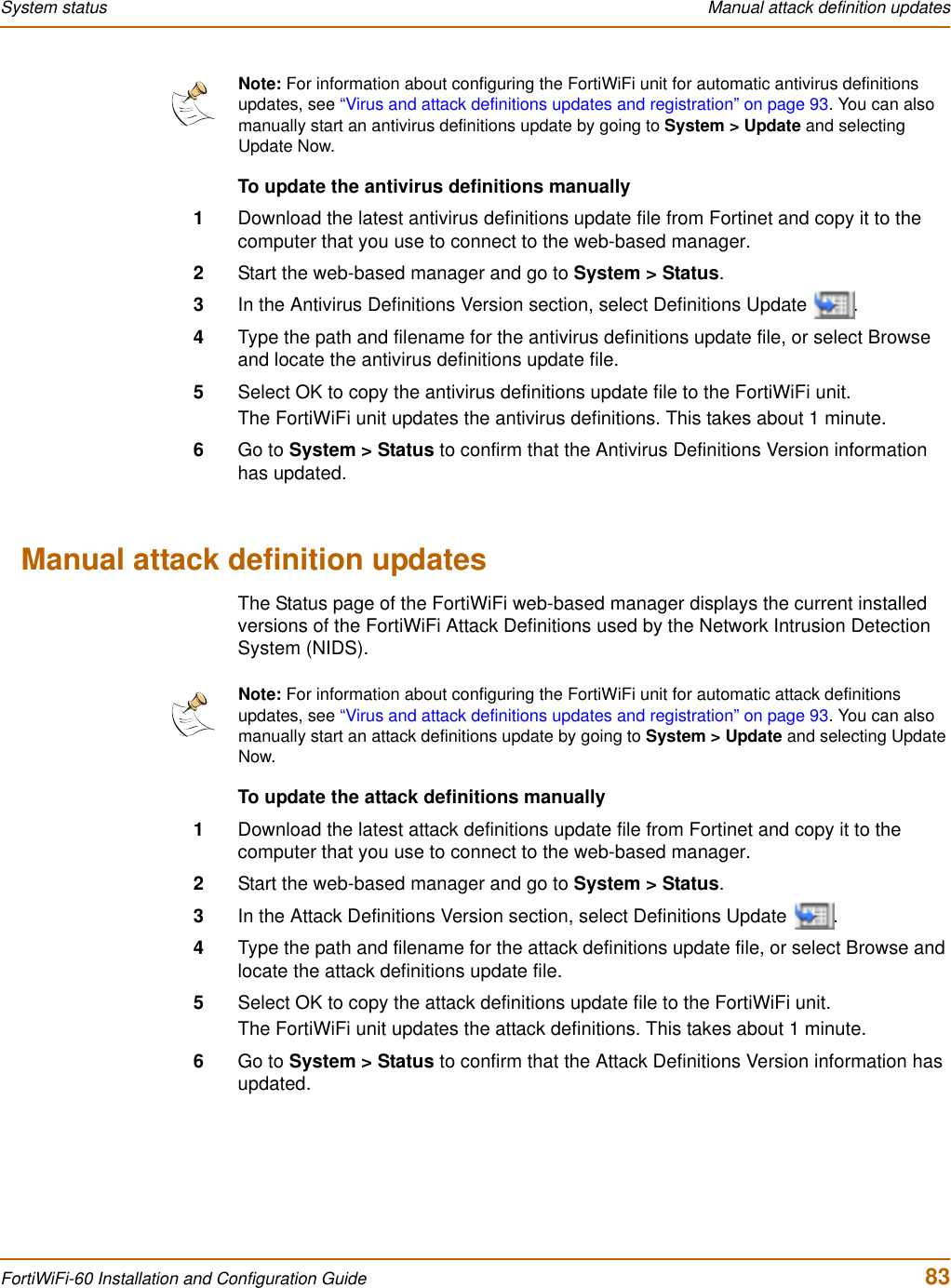 System status  Manual attack definition updatesFortiWiFi-60 Installation and Configuration Guide  83To update the antivirus definitions manually1Download the latest antivirus definitions update file from Fortinet and copy it to the computer that you use to connect to the web-based manager.2Start the web-based manager and go to System &gt; Status.3In the Antivirus Definitions Version section, select Definitions Update  .4Type the path and filename for the antivirus definitions update file, or select Browse and locate the antivirus definitions update file.5Select OK to copy the antivirus definitions update file to the FortiWiFi unit.The FortiWiFi unit updates the antivirus definitions. This takes about 1 minute.6Go to System &gt; Status to confirm that the Antivirus Definitions Version information has updated.Manual attack definition updatesThe Status page of the FortiWiFi web-based manager displays the current installed versions of the FortiWiFi Attack Definitions used by the Network Intrusion Detection System (NIDS).To update the attack definitions manually1Download the latest attack definitions update file from Fortinet and copy it to the computer that you use to connect to the web-based manager.2Start the web-based manager and go to System &gt; Status.3In the Attack Definitions Version section, select Definitions Update  .4Type the path and filename for the attack definitions update file, or select Browse and locate the attack definitions update file.5Select OK to copy the attack definitions update file to the FortiWiFi unit.The FortiWiFi unit updates the attack definitions. This takes about 1 minute.6Go to System &gt; Status to confirm that the Attack Definitions Version information has updated.Note: For information about configuring the FortiWiFi unit for automatic antivirus definitions updates, see “Virus and attack definitions updates and registration” on page 93. You can also manually start an antivirus definitions update by going to System &gt; Update and selecting Update Now.Note: For information about configuring the FortiWiFi unit for automatic attack definitions updates, see “Virus and attack definitions updates and registration” on page 93. You can also manually start an attack definitions update by going to System &gt; Update and selecting Update Now.