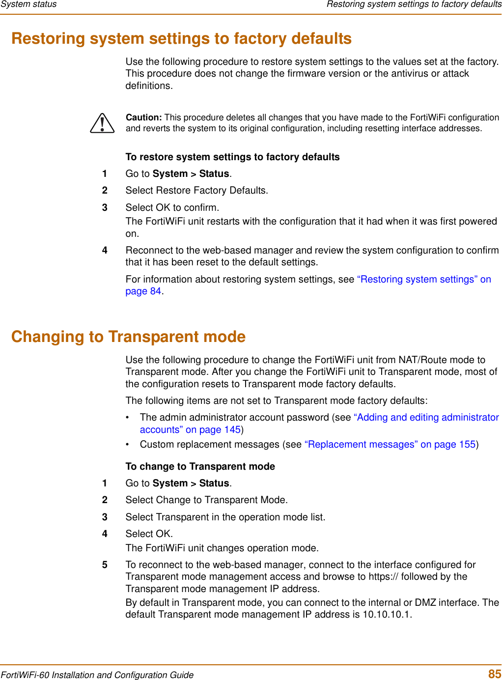 System status  Restoring system settings to factory defaultsFortiWiFi-60 Installation and Configuration Guide  85Restoring system settings to factory defaultsUse the following procedure to restore system settings to the values set at the factory. This procedure does not change the firmware version or the antivirus or attack definitions.To restore system settings to factory defaults1Go to System &gt; Status.2Select Restore Factory Defaults.3Select OK to confirm.The FortiWiFi unit restarts with the configuration that it had when it was first powered on.4Reconnect to the web-based manager and review the system configuration to confirm that it has been reset to the default settings.For information about restoring system settings, see “Restoring system settings” on page 84.Changing to Transparent modeUse the following procedure to change the FortiWiFi unit from NAT/Route mode to Transparent mode. After you change the FortiWiFi unit to Transparent mode, most of the configuration resets to Transparent mode factory defaults.The following items are not set to Transparent mode factory defaults:• The admin administrator account password (see “Adding and editing administrator accounts” on page 145)• Custom replacement messages (see “Replacement messages” on page 155)To change to Transparent mode1Go to System &gt; Status.2Select Change to Transparent Mode.3Select Transparent in the operation mode list.4Select OK.The FortiWiFi unit changes operation mode.5To reconnect to the web-based manager, connect to the interface configured for Transparent mode management access and browse to https:// followed by the Transparent mode management IP address.By default in Transparent mode, you can connect to the internal or DMZ interface. The default Transparent mode management IP address is 10.10.10.1.!Caution: This procedure deletes all changes that you have made to the FortiWiFi configuration and reverts the system to its original configuration, including resetting interface addresses.