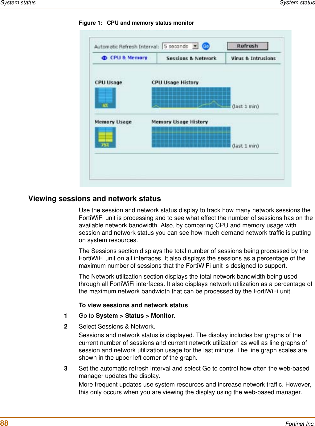 88 Fortinet Inc.System status System statusFigure 1: CPU and memory status monitorViewing sessions and network statusUse the session and network status display to track how many network sessions the FortiWiFi unit is processing and to see what effect the number of sessions has on the available network bandwidth. Also, by comparing CPU and memory usage with session and network status you can see how much demand network traffic is putting on system resources.The Sessions section displays the total number of sessions being processed by the FortiWiFi unit on all interfaces. It also displays the sessions as a percentage of the maximum number of sessions that the FortiWiFi unit is designed to support.The Network utilization section displays the total network bandwidth being used through all FortiWiFi interfaces. It also displays network utilization as a percentage of the maximum network bandwidth that can be processed by the FortiWiFi unit.To view sessions and network status1Go to System &gt; Status &gt; Monitor.2Select Sessions &amp; Network.Sessions and network status is displayed. The display includes bar graphs of the current number of sessions and current network utilization as well as line graphs of session and network utilization usage for the last minute. The line graph scales are shown in the upper left corner of the graph.3Set the automatic refresh interval and select Go to control how often the web-based manager updates the display. More frequent updates use system resources and increase network traffic. However, this only occurs when you are viewing the display using the web-based manager.