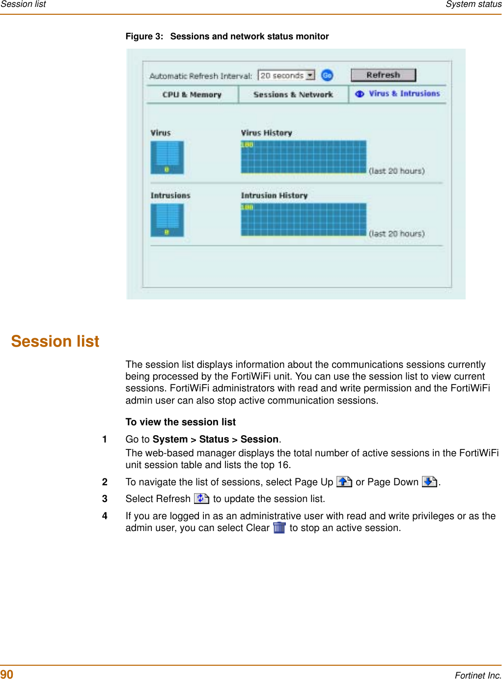 90 Fortinet Inc.Session list System statusFigure 3: Sessions and network status monitorSession listThe session list displays information about the communications sessions currently being processed by the FortiWiFi unit. You can use the session list to view current sessions. FortiWiFi administrators with read and write permission and the FortiWiFi admin user can also stop active communication sessions.To view the session list1Go to System &gt; Status &gt; Session.The web-based manager displays the total number of active sessions in the FortiWiFi unit session table and lists the top 16.2To navigate the list of sessions, select Page Up   or Page Down  .3Select Refresh   to update the session list.4If you are logged in as an administrative user with read and write privileges or as the admin user, you can select Clear   to stop an active session.