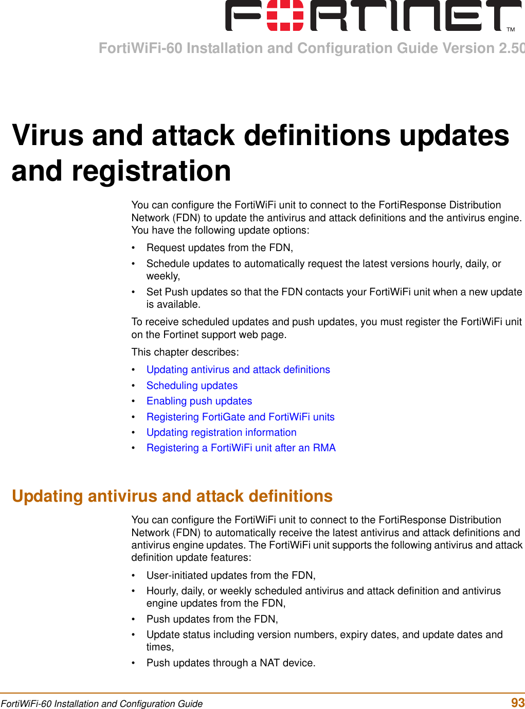 FortiWiFi-60 Installation and Configuration Guide Version 2.50FortiWiFi-60 Installation and Configuration Guide  93Virus and attack definitions updates and registrationYou can configure the FortiWiFi unit to connect to the FortiResponse Distribution Network (FDN) to update the antivirus and attack definitions and the antivirus engine. You have the following update options:• Request updates from the FDN, • Schedule updates to automatically request the latest versions hourly, daily, or weekly,• Set Push updates so that the FDN contacts your FortiWiFi unit when a new update is available.To receive scheduled updates and push updates, you must register the FortiWiFi unit on the Fortinet support web page.This chapter describes:•Updating antivirus and attack definitions•Scheduling updates•Enabling push updates•Registering FortiGate and FortiWiFi units•Updating registration information•Registering a FortiWiFi unit after an RMAUpdating antivirus and attack definitionsYou can configure the FortiWiFi unit to connect to the FortiResponse Distribution Network (FDN) to automatically receive the latest antivirus and attack definitions and antivirus engine updates. The FortiWiFi unit supports the following antivirus and attack definition update features:• User-initiated updates from the FDN,• Hourly, daily, or weekly scheduled antivirus and attack definition and antivirus engine updates from the FDN,• Push updates from the FDN,• Update status including version numbers, expiry dates, and update dates and times,• Push updates through a NAT device.