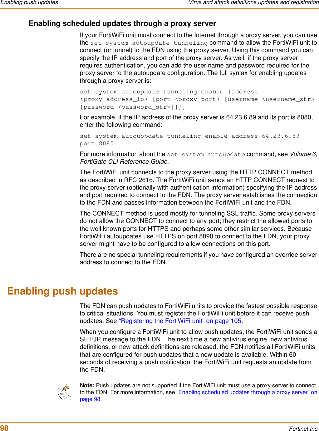 98 Fortinet Inc.Enabling push updates Virus and attack definitions updates and registrationEnabling scheduled updates through a proxy serverIf your FortiWiFi unit must connect to the Internet through a proxy server, you can use the set system autoupdate tunneling command to allow the FortiWiFi unit to connect (or tunnel) to the FDN using the proxy server. Using this command you can specify the IP address and port of the proxy server. As well, if the proxy server requires authentication, you can add the user name and password required for the proxy server to the autoupdate configuration. The full syntax for enabling updates through a proxy server is:set system autoupdate tunneling enable [address &lt;proxy-address_ip&gt; [port &lt;proxy-port&gt; [username &lt;username_str&gt; [password &lt;password_str&gt;]]]]For example, if the IP address of the proxy server is 64.23.6.89 and its port is 8080, enter the following command:set system autouopdate tunneling enable address 64.23.6.89 port 8080For more information about the set system autoupdate command, see Volume 6, FortiGate CLI Reference Guide.The FortiWiFi unit connects to the proxy server using the HTTP CONNECT method, as described in RFC 2616. The FortiWiFi unit sends an HTTP CONNECT request to the proxy server (optionally with authentication information) specifying the IP address and port required to connect to the FDN. The proxy server establishes the connection to the FDN and passes information between the FortiWiFi unit and the FDN.The CONNECT method is used mostly for tunneling SSL traffic. Some proxy servers do not allow the CONNECT to connect to any port; they restrict the allowed ports to the well known ports for HTTPS and perhaps some other similar services. Because FortiWiFi autoupdates use HTTPS on port 8890 to connect to the FDN, your proxy server might have to be configured to allow connections on this port.There are no special tunneling requirements if you have configured an override server address to connect to the FDN.Enabling push updatesThe FDN can push updates to FortiWiFi units to provide the fastest possible response to critical situations. You must register the FortiWiFi unit before it can receive push updates. See “Registering the FortiWiFi unit” on page 105.When you configure a FortiWiFi unit to allow push updates, the FortiWiFi unit sends a SETUP message to the FDN. The next time a new antivirus engine, new antivirus definitions, or new attack definitions are released, the FDN notifies all FortiWiFi units that are configured for push updates that a new update is available. Within 60 seconds of receiving a push notification, the FortiWiFi unit requests an update from the FDN.Note: Push updates are not supported if the FortiWiFi unit must use a proxy server to connect to the FDN. For more information, see “Enabling scheduled updates through a proxy server” on page 98.