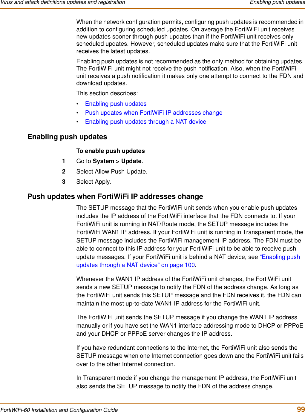 Virus and attack definitions updates and registration  Enabling push updatesFortiWiFi-60 Installation and Configuration Guide  99When the network configuration permits, configuring push updates is recommended in addition to configuring scheduled updates. On average the FortiWiFi unit receives new updates sooner through push updates than if the FortiWiFi unit receives only scheduled updates. However, scheduled updates make sure that the FortiWiFi unit receives the latest updates. Enabling push updates is not recommended as the only method for obtaining updates. The FortiWiFi unit might not receive the push notification. Also, when the FortiWiFi unit receives a push notification it makes only one attempt to connect to the FDN and download updates.This section describes:•Enabling push updates•Push updates when FortiWiFi IP addresses change•Enabling push updates through a NAT deviceEnabling push updatesTo enable push updates1Go to System &gt; Update.2Select Allow Push Update.3Select Apply.Push updates when FortiWiFi IP addresses changeThe SETUP message that the FortiWiFi unit sends when you enable push updates includes the IP address of the FortiWiFi interface that the FDN connects to. If your FortiWiFi unit is running in NAT/Route mode, the SETUP message includes the FortiWiFi WAN1 IP address. If your FortiWiFi unit is running in Transparent mode, the SETUP message includes the FortiWiFi management IP address. The FDN must be able to connect to this IP address for your FortiWiFi unit to be able to receive push update messages. If your FortiWiFi unit is behind a NAT device, see “Enabling push updates through a NAT device” on page 100.Whenever the WAN1 IP address of the FortiWiFi unit changes, the FortiWiFi unit sends a new SETUP message to notify the FDN of the address change. As long as the FortiWiFi unit sends this SETUP message and the FDN receives it, the FDN can maintain the most up-to-date WAN1 IP address for the FortiWiFi unit.The FortiWiFi unit sends the SETUP message if you change the WAN1 IP address manually or if you have set the WAN1 interface addressing mode to DHCP or PPPoE and your DHCP or PPPoE server changes the IP address.If you have redundant connections to the Internet, the FortiWiFi unit also sends the SETUP message when one Internet connection goes down and the FortiWiFi unit fails over to the other Internet connection.In Transparent mode if you change the management IP address, the FortiWiFi unit also sends the SETUP message to notify the FDN of the address change.