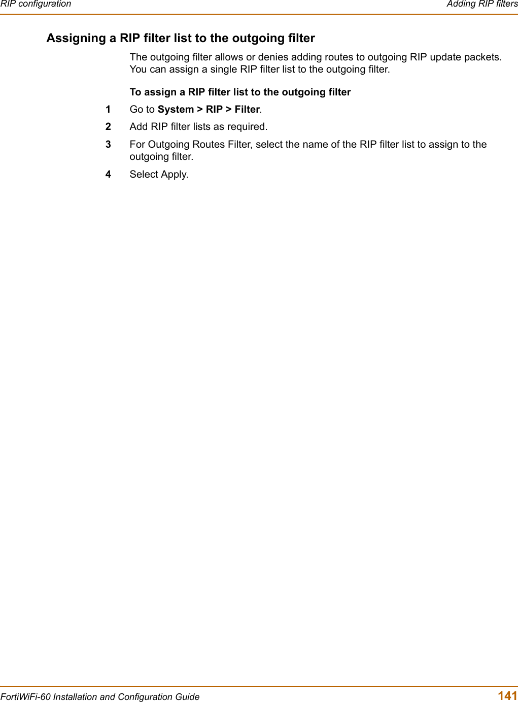 RIP configuration  Adding RIP filtersFortiWiFi-60 Installation and Configuration Guide  141Assigning a RIP filter list to the outgoing filterThe outgoing filter allows or denies adding routes to outgoing RIP update packets. You can assign a single RIP filter list to the outgoing filter.To assign a RIP filter list to the outgoing filter1Go to System &gt; RIP &gt; Filter.2Add RIP filter lists as required.3For Outgoing Routes Filter, select the name of the RIP filter list to assign to the outgoing filter.4Select Apply.