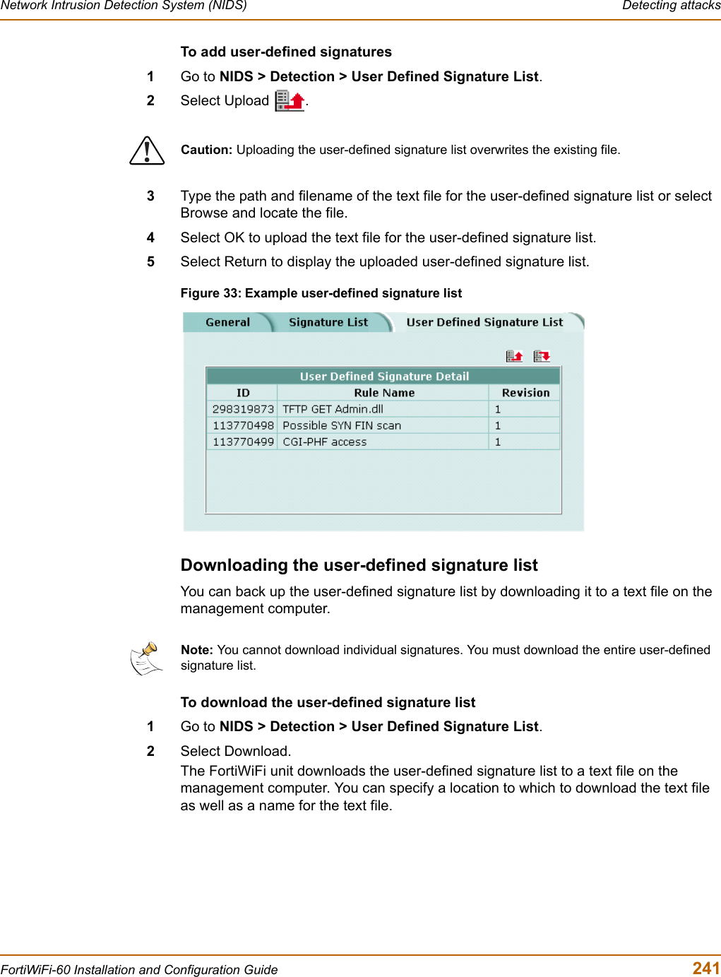 Network Intrusion Detection System (NIDS)  Detecting attacksFortiWiFi-60 Installation and Configuration Guide  241To add user-defined signatures1Go to NIDS &gt; Detection &gt; User Defined Signature List.2Select Upload  .3Type the path and filename of the text file for the user-defined signature list or select Browse and locate the file.4Select OK to upload the text file for the user-defined signature list.5Select Return to display the uploaded user-defined signature list.Figure 33: Example user-defined signature listDownloading the user-defined signature listYou can back up the user-defined signature list by downloading it to a text file on the management computer.To download the user-defined signature list1Go to NIDS &gt; Detection &gt; User Defined Signature List.2Select Download.The FortiWiFi unit downloads the user-defined signature list to a text file on the management computer. You can specify a location to which to download the text file as well as a name for the text file.!Caution: Uploading the user-defined signature list overwrites the existing file.Note: You cannot download individual signatures. You must download the entire user-defined signature list.