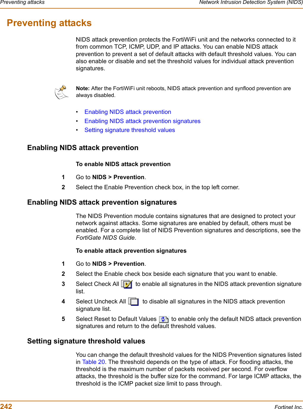 242 Fortinet Inc.Preventing attacks Network Intrusion Detection System (NIDS)Preventing attacksNIDS attack prevention protects the FortiWiFi unit and the networks connected to it from common TCP, ICMP, UDP, and IP attacks. You can enable NIDS attack prevention to prevent a set of default attacks with default threshold values. You can also enable or disable and set the threshold values for individual attack prevention signatures.•Enabling NIDS attack prevention•Enabling NIDS attack prevention signatures•Setting signature threshold valuesEnabling NIDS attack preventionTo enable NIDS attack prevention1Go to NIDS &gt; Prevention.2Select the Enable Prevention check box, in the top left corner.Enabling NIDS attack prevention signaturesThe NIDS Prevention module contains signatures that are designed to protect your network against attacks. Some signatures are enabled by default, others must be enabled. For a complete list of NIDS Prevention signatures and descriptions, see the FortiGate NIDS Guide.To enable attack prevention signatures1Go to NIDS &gt; Prevention.2Select the Enable check box beside each signature that you want to enable.3Select Check All   to enable all signatures in the NIDS attack prevention signature list.4Select Uncheck All   to disable all signatures in the NIDS attack prevention signature list.5Select Reset to Default Values   to enable only the default NIDS attack prevention signatures and return to the default threshold values.Setting signature threshold valuesYou can change the default threshold values for the NIDS Prevention signatures listed in Tab le 2 0 . The threshold depends on the type of attack. For flooding attacks, the threshold is the maximum number of packets received per second. For overflow attacks, the threshold is the buffer size for the command. For large ICMP attacks, the threshold is the ICMP packet size limit to pass through.Note: After the FortiWiFi unit reboots, NIDS attack prevention and synflood prevention are always disabled.