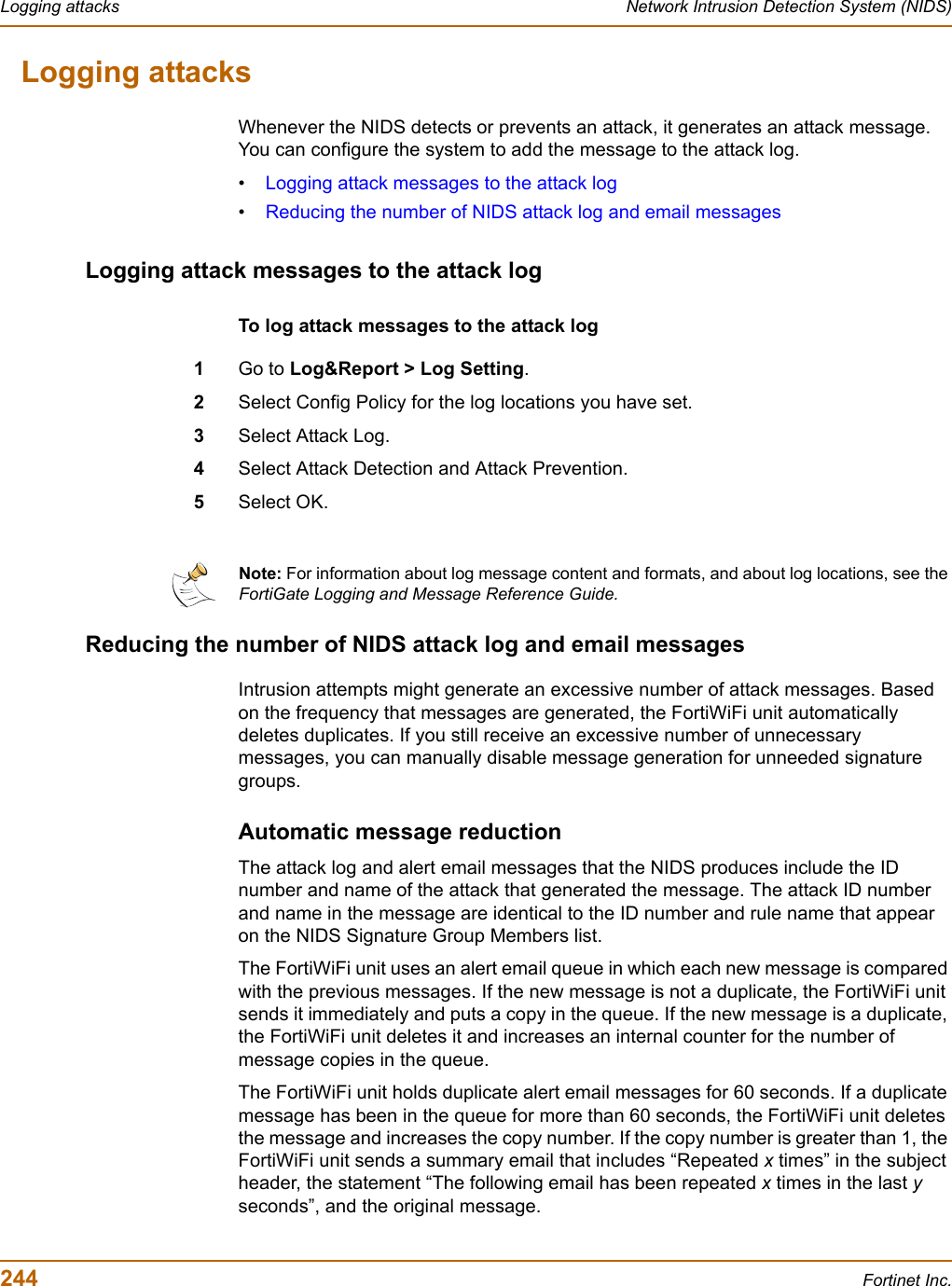 244 Fortinet Inc.Logging attacks Network Intrusion Detection System (NIDS)Logging attacksWhenever the NIDS detects or prevents an attack, it generates an attack message. You can configure the system to add the message to the attack log.•Logging attack messages to the attack log•Reducing the number of NIDS attack log and email messagesLogging attack messages to the attack logTo log attack messages to the attack log1Go to Log&amp;Report &gt; Log Setting.2Select Config Policy for the log locations you have set.3Select Attack Log.4Select Attack Detection and Attack Prevention. 5Select OK.Reducing the number of NIDS attack log and email messagesIntrusion attempts might generate an excessive number of attack messages. Based on the frequency that messages are generated, the FortiWiFi unit automatically deletes duplicates. If you still receive an excessive number of unnecessary messages, you can manually disable message generation for unneeded signature groups.Automatic message reductionThe attack log and alert email messages that the NIDS produces include the ID number and name of the attack that generated the message. The attack ID number and name in the message are identical to the ID number and rule name that appear on the NIDS Signature Group Members list.The FortiWiFi unit uses an alert email queue in which each new message is compared with the previous messages. If the new message is not a duplicate, the FortiWiFi unit sends it immediately and puts a copy in the queue. If the new message is a duplicate, the FortiWiFi unit deletes it and increases an internal counter for the number of message copies in the queue.The FortiWiFi unit holds duplicate alert email messages for 60 seconds. If a duplicate message has been in the queue for more than 60 seconds, the FortiWiFi unit deletes the message and increases the copy number. If the copy number is greater than 1, the FortiWiFi unit sends a summary email that includes “Repeated x times” in the subject header, the statement “The following email has been repeated x times in the last yseconds”, and the original message.Note: For information about log message content and formats, and about log locations, see the FortiGate Logging and Message Reference Guide.